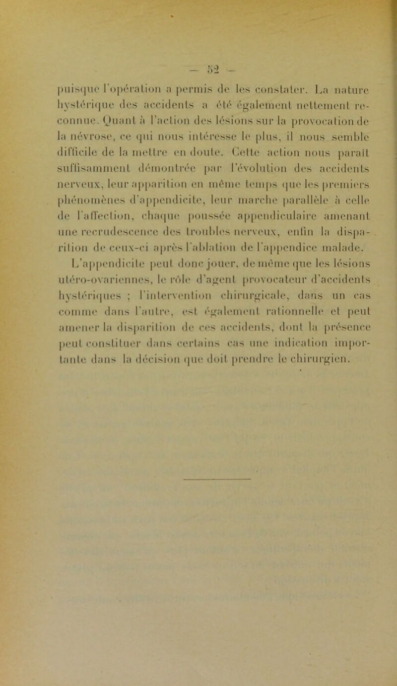 liystéiM(|iie (les aecidenls a (.*^alemenl nelleineiil re- connue. (Jnanl à l’aelion (.les lésions sur la provocalion de la névrose, ce i|ui nous intéresse le |)lns, il nous semble diriicile de la mettre en doute. Cette action nous paraît sutlisammenl démontrée par l’évolution des accidents nerveux, leur apparition en même temps ipie les premi(‘rs pliénomènes (rap|)endicil(‘, leur marche parallèle à celle de l’alTecti«m, cluupie poussée appendiculaire amenant une recrudescence des troubles nerveux, eulin la dispa- l’ition de ceux-ci a|»rès l’ablation de l’appendice malade. L’appendicite peut donc jouer, de même (pie les lésions utéro-ovariennes, le rôh* d’ajfent pi'ovocateur d’accidents bvstéri(pies ; rintei'vention cbiruroicale, dans un cas comuK' dans l’autre, est éiralement ratiouuelle et (leut ameiK'r la disparition de ces accidents, dont la présence |ieul constituer dans certains cas une indication ini|)or- tante dans la décision ipie doit prendre le chirurgien.