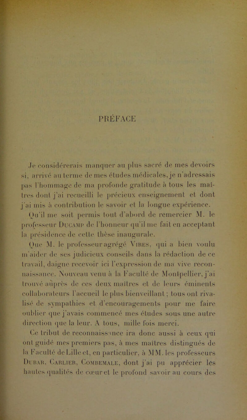 PRÉFACE Je considérerais manquer au plus sacré de mes devoirs si, arrivé au terme de mes études médicales, je n’adressais pas l'hommage de ma profonde gratitude à tous les maî- tres dont j’ai recueilli le précieux enseignement et dont j’ai mis à contribution le savoir et la longue expérience. Ou il me soit permis tout d’abord de remercier M. le professeur Ducamp de l'honneur qu’il me fait en acceptant la présidence de celle thèse inaugurale. One .M. le professeur agrégé Vires, qui a bien voulu m’aider de ses judicieux conseils dans la rédaction de ce travail, daigne recevoir ici l’expression de ma vive recon- naissance. Nouveau venu à la Faculté de Montpellier, j’ai trouvé auprès de ces deux maîtres et de leurs éminents collaborateurs l’accueil le plus bienveillant ; tous ont riva- lisé de sympathies et d’encouragements pour me faire oublier que j’avais commencé mes études sous une autre direction que la leur. A tous, mille fois merci. Ce tribut de reconnaissance ira donc aussi à ceux qui ont guidé mes premiers pas, à mes maîtres distingués de la Faculté de Lille et, en particulier, à MM. les professeurs Di bar, Carlier, Combemale, dont j'ai pu apprécier les hautes qualités de cœur et le profond savoir au cours des