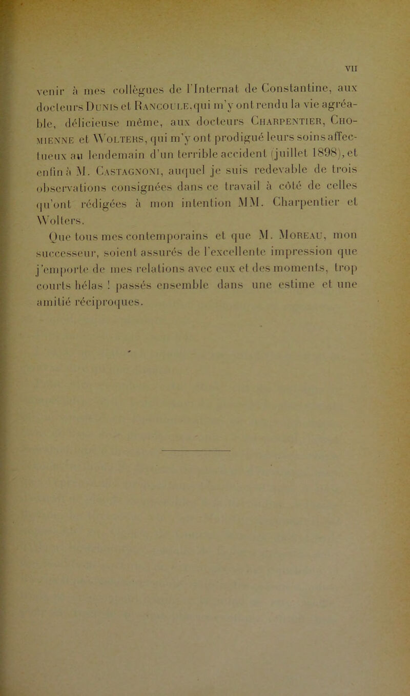 venir à nies collègues de l’Internat de Constanline, aux docteurs Dunis et RANCOtîLE.qui m’y ont rendu la vie agréa- ble, délicieuse même, aux docteurs Charpentier, Cho- MiENifE et Wolters, qui m’y ont prodigué leurs soinsaffec- tueux au lendemain d’un terrible accident ( juillet 1898), et enfin à M. Castagnoni, auquel je suis redevable de trois observations consignées dans ce travail à côté de celles qu’ont rédigées à mon intention MM. Charpentier et Wolters. Que tous mes contemporains et que M. Moreau, mon successeur, soient assurés de l’excellente impression que j’emporte de mes relations avec eux et des moments, trop courts hélas ! passés ensemble dans une estime et une amitié réciproques.