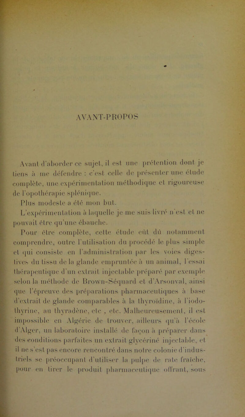 AVANT-PROPOS Avant d’aborder ce sujet, il est une prétention dont je tiens à me défendre : c’est celle de présenter une étude comnlcle, une expérimentation méthodique et rigoureuse Pour être complète, celte étude eût dû notamment comprendre, outre l'utilisation du procédé le plus simple et qui consiste en l’administration par les voies diges- tives du tissu de la glande empruntée à un animal, l’essai thérapeutique d’un extrait injectable préparé par exemple selon la méthode de Brown-Séquard et d’Arsonval, ainsi que l’épreuve des préparations pharmaceutiques à base d’extrait de glande comparables à la thyroïdine, à l’iodo- Ihyrine, au thyradène, etc , etc. Malheureusement, il est impossible en Algérie de trouver, ailleurs qu'à l’école d’Alger, un laboratoire installé de façon à préparer dans des conditions parfaites un extrait glycériné injectable, et il ne s’est pas encore rencontré dans notre colonie d'indus- triels se préoccupant d'utiliser la pulpe de rate fraîche, pour en tirer le produit pharmaceutique offrant, sous