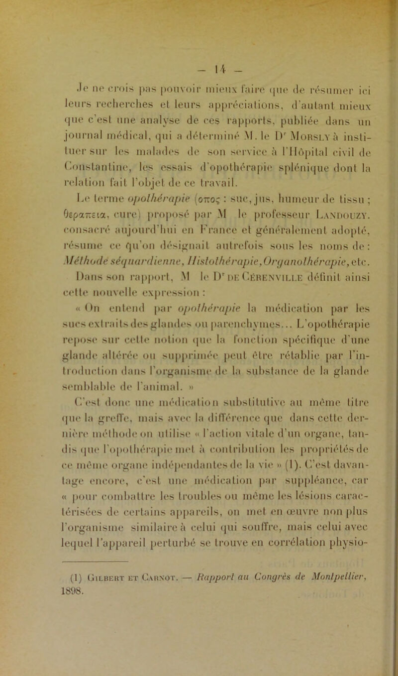•If* ne crois pas pouvoir mieux faire que de résumer ici leurs recherches el leurs appréciations, d’autant mieux que c’est une analyse de ces rapports, publiée dans un journal médical, qui a déterminé M. le l)r Morslyù insti- tuer sur les malades de son service à l'Hôpital civil de Constantine, les essais d'opothérapie splénique dont la relation lait l’objet de ce travail. Le terme opothérapie (o-oç : suc, jus, humeur de tissu ; OepaTTcia. cure) proposé par .M le professeur Landouzy. consacré aujourd'hui en France et généralement adopté, résume ce qu’on désignait autrefois sous les noms de: Méthodeséquardtenue, 11islothcrapie,Organolhérapie,etc. Dans son rapport, M le Dr de Gérenville définit ainsi celte nouvelle expression: «On entend par opothérapie la médication par les sucs extraits des glandes ou parenchymes... L’opothérapie repose sur cette notion que la fonction spécifique d’une glande altérée ou supprimée peut être rétablie par l'in- troduction dans l'organisme de la substance de la glande semblable de l’animal. » ('•'est donc une médication substitutive au même litre que la greffe, mais avec la différence que dans cette der- nière méthode on utilise* « l'action vitale d’un organe, tan- dis que l'opothérapie met à contribution les propriétés de ce même organe indépendantes de la vie » (1 ). C’est davan- tage encore, c'est une médication par suppléance, car « pour combattre les troubles ou même les lésions carac- térisées de certains appareils, on met en œuvre non plus l'organisme similaire à celui qui souffre, mais celui avec lequel l’appareil perturbé se trouve en corrélation physio- (1) Gilbert et Carnot. — Rapport au Congrès de Montpellier, 1898.