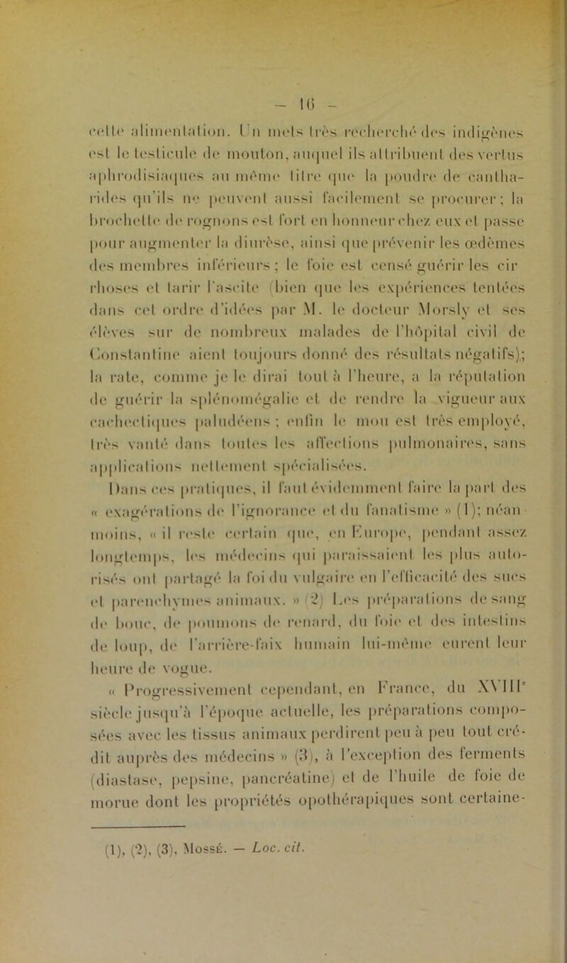 - 1(3 - cette alimentation. I n mois 1res rocliorché dos indigènes c? osl le testicule do mouton, auquel ils attribuent des vertus :«|>lirodisia<jnos au mémo li(re que la poudre de cantha- rides qu'ils no peuvent aussi facilement so procurer; la hroehelle de rognons est fort en honneur chez eux et passe pour augmenter la diurèse, ainsi que prévenir les œdèmes des membres inférieurs; le foie est censé guérir les cir rhoses et tarir l'ascite bien que les expériences tentées dans cet ordre d’idées par M. le docteur Morsly et ses élèves sur de nombreux malades de l'hôpital civil de (ionstantine aient toujours donné des résultats négatifs),; la rate, comme je le dirai tout à l’heure, a la réputation de guérir la splénomégalie et de rendre la vigueur aux cachectiques paludéens ; enfin le mou est très employé, très vanté dans toutes les affections pulmonaires, sans applications nettement spécialisées. Dans ces pratiques, il faut évidemment faire la part des « exagérations de l'ignorance et du fanatisme » (1); néan moins, <• il reste certain «pie, en Europe, pendant assez longtemps, lr> médecins qui paraissaient les plus auto- risés ont partagé la foi du vulgaire en l'efficacité des sucs et parenchym«*s animaux. » 2) Les préparations de sang de bouc, de poumons de renard, du loir et des intestins de loup, de l’arrière-faix humain lui-même eurent leur heure de vogue. « Progressivement cependant, en France, du W HL siècle jusqu'à l’époque actuelle, les préparations compo- sées avec les tissus animaux perdirent peu à peu tout cré- dit auprès des médecins » (.3), a l'exception des ferments (diastase, pepsine, pancréatine) et de l’huile de loie de morue dont les propriétés opothérapiques sont certaine-