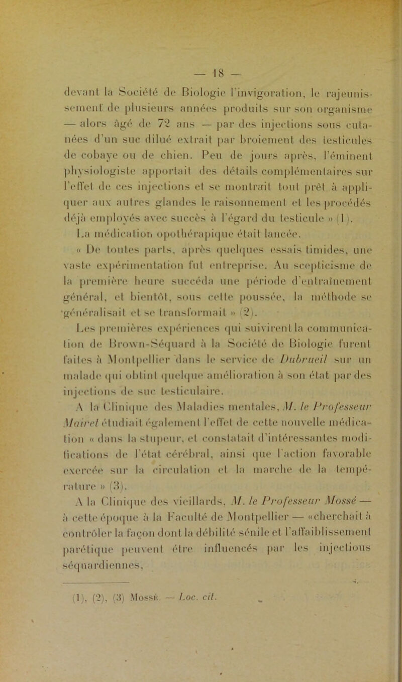 devant la Société de Biologie linvigoration, le rajeunis- sement de plusieurs années produits sur son organisme — alors âgé de 72 ans — par des injections sous cuta- nées d’un suc dilué extrait par broiement des testicules de cobaye ou de chien. Peu de jours après, l’éminent physiologiste apportait des détails complémentaires sur l'effet de ces injections et se montrait tout prêt à appli- quer aux autres glandes le raisonnement et les procédés déjà employés avec succès à l'égard du testicule » 1 i. La médication opothérapique était lancée. « De toutes parts, après quelques essais timides, une vaste expérimentation fut entreprise. Au scepticisme de la première heure succéda une période d'entraînement général, et bientôt, sous celte poussée, la méthode se •généralisait et se transformait » 2i. Les premières expériences qui suivirent la communica- tion de Brown-Séquard à la Société de Biologie furent faites à Montpellier Mans b* service de Ihibrueil sur un malade qui obtint quelque amélioration à son état par des injections de suc testiculaire. A la Clinique des Maladies mentales, .)/, le Professeur Mairel étudiait également l'effet de cette nouvelle médica- tion «dans la stupeur, et constatait d'intéressantes modi- licalions de l’état cérébral, ainsi que I action favorable exercée sur la circulation et la marche de la tempé- rature » (3). A la Clinique des vieillards, M. le Professeur Mossé — à cette époque à la Faculté de Montpellier— «cherchait à contrôler la façon dont la débilité sénile et I allaiblissement parétique peuvent être inlluencés par les injections séquardiennes.