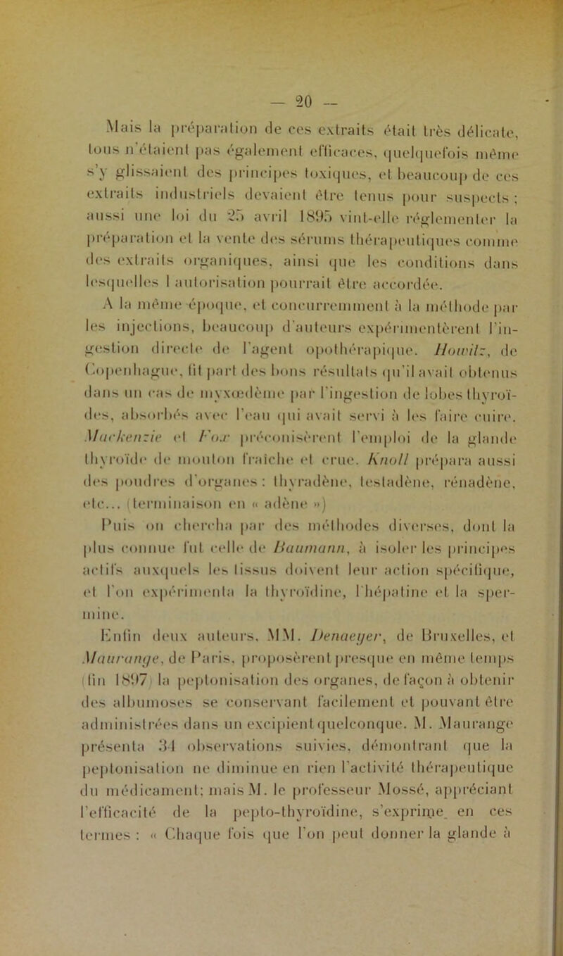 Mais la préparation de ces extraits était très délicate, tous n'étaient pas également efficaces, quelquefois même s’y glissaient des principes toxiques, et beaucoup de ces extraits industriels devaient être tenus pour suspects ; aussi une loi du 25 avril 1895 vint-elle réglementer la préparation et la vente des sérums thérapeutiques comme des extraits organiques, ainsi que les conditions dans lesquelles I autorisation pourrait être accordée. A la même époque, et concurremment à la méthode par les injections, beaucoup d’auteurs expérimentèrent l’in- gestion directe de l’agent opothérapique. Howilz, de Copenhague, lit part des bons résultats qu’il avait obtenus dans un cas de myxœdème par l’ingestion de lobes thyroï- des, absorbés avec l’eau qui avait servi à les faire cuire. Mark enzie et Fox préconisèrent l’emploi de la glande thyroïde de mouton fraîche et crue. Knoll prépara aussi des poudres d'organes: thyradène, lesladène, rénadène, etc... (terminaison en « adène ») Puis on chercha par des méthodes diverses, dont la plus connue fut celle de Baumann, à isoler les principes actifs auxquels les tissus doivent leur action spécifique, et l’on expérimenta la Ihyroïdine, l'hépatine et la sper- mine. Enfin deux auteurs. MM. Denaeyer, de Bruxelles, et Mauronye, de Paris, proposèrent presque en même temps fin 1897 la peptonisation des organes, de façon à obtenir des albumoses se conservant facilement et pouvant être administrées dans un excipient quelconque. M. Maurange présenta 3-1 observations suivies, démontrant que la peptonisation ne diminue en rien l’activité thérapeutique du médicament: maisM. le professeur Mossé, appréciant l’efficacité de la pepto-thyroïdine, s’exprime, en ces termes : « Chaque lois que l’on peut donner la glande à