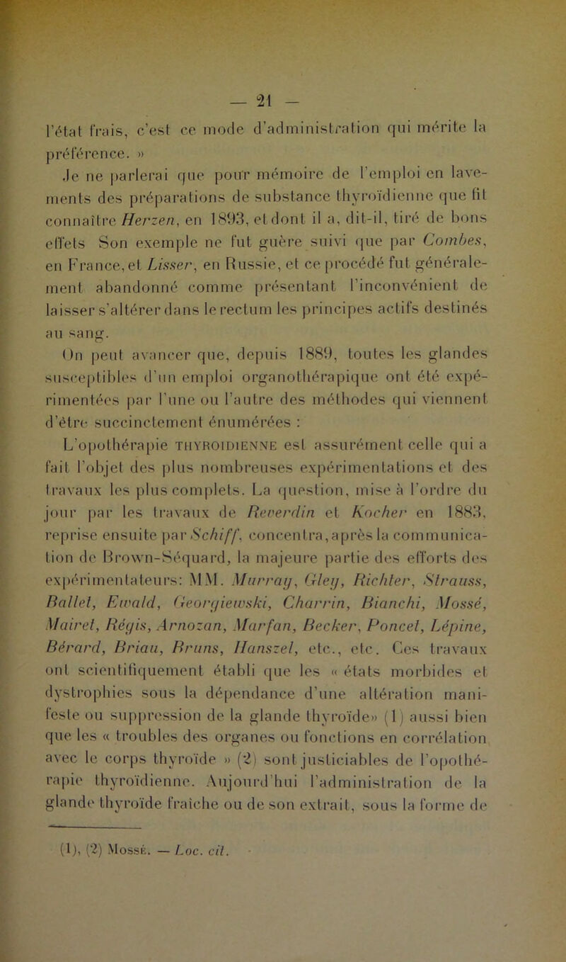 l’état frais, c’est ce mode d’administration qui mérite la préférence. » .le ne parlerai que pour mémoire de l’emploi en lave- ments des préparations de substance thyroïdienne (pie til connaître Herzen, en 1893, et dont il a, dit-il, tiré de bons effets Son exemple ne fut guère suivi que par Combe.s, en France,et Lisser, en Russie, et ce procédé fut générale- ment abandonné comme présentant l’inconvénient de laisser s’altérer dans le rectum les principes actifs destinés au sang. On peut avancer que, depuis 1889, toutes les glandes susceptibles d’un emploi organothérapique ont été expé- rimentées par l’une ou l’autre des méthodes qui viennent d’être succinctement énumérées : L’opothérapie thyroïdienne est assurément celle qui a fait l’objet des plus nombreuses expérimentations et des travaux les plus complets. La question, mise à l’ordre du jour par les travaux de Reoerclin et Rocher en 1883, reprise ensuite par Schiff, concentra,après la communica- tion de Brown-Séquard, la majeure partie des efforts des expérimentateurs: MM. Murray, Gley, Richter, Strauss, Ballet, Eivald, Georyiewski, Charria, Bianchi, Mossé, Mairet, Réyis, Arnozan, Marfan, Becker, Poncel, Lépine, Bérard, Rriau, Bruns, Iianszel, etc., etc. Ces travaux ont scientifiquement établi que les « états morbides et dystrophies sous la dépendance d’une altération mani- feste ou suppression de la glande thyroïde» (1) aussi bien que les « troubles des organes ou fonctions en corrélation avec le corps thyroïde » (2) sont justiciables de l’opothé- rapie thyroïdienne. Aujourd’hui l’administration de la glande thyroïde fraîche ou de son extrait, sous la forme de