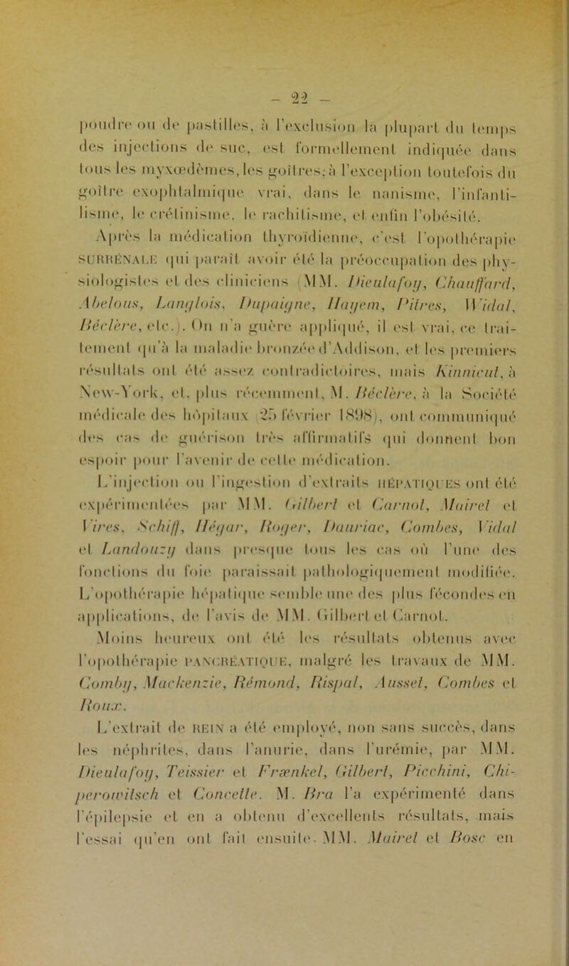 _ <22 — poudre* ou de pastilles, à l’exclusion la plupart du temps des injections de suc, est formellement indiquée dans tous les myxœdèmes, les goitres,-à l’exception toutefois du goitre exophtalmique vrai, dans le nanisme, l’infanti- lisme, le crétinisme, le rachitisme, et enfin l’obésité. Après la médication thyroïdienne, c’est l’opothérapie SURRÉNALE qui paraît avoir été la préoccupation des phy- siologistes et des cliniciens MM. Pieulafog, Chauffard, Abelous, Langlois, Dupa igné, Ifagem, dires, Widal, Béclère, etc.). ( )n n’a guère appliqué, il est vrai, ce trai- tement qu’à la maladie bronzéed’Addison, et les premiers résultats ont été assez contradictoires, mais Kinnicul, à New-York, cl, plus récemment, M. Béclère, à la Société médicale des hôpitaux *25 février 1898), ont communiqué des cas de guérison très affirmatifs (pii donnent bon espoir pour l'avenir de celle médication. L’injection ou l'ingestion d’extraits hépatiques ont été expérimentées par MM. Gilbert et Carnol, Maire! et l ires, Sehiff, Ilégar, Roger, Bauriac, Combes, Vidal et Landouzg dans presque tous h-s cas où l’une des fonctions du foie paraissait pathologiquement modifiée*. L'opothérapie hépatique semble une dos plus fécondes en applications, de l’avis de MM. (iilberl et Carnot. Moins heureux ont été les résultats obtenus avec l’opothérapie pancréatique, malgré les travaux de MM. Combg, Mackenzie, Rémond, Rispal, Aussel, Combes et Roux. L'extrait de REIN a été employé, non sans succès, dans les néphrites, dans l’anurie, dans l'urémie, par MM. Dieulafoy, Teissier et Frænkel, Gilbert, Picchini, Chi- perowilsch et Concelle. M. Bra l’a expérimenté dans l’épilepsie et en a obtenu d’excellents résultats, mais l'essai qu’en ont fait ensuite. MM. Mairel et Base en