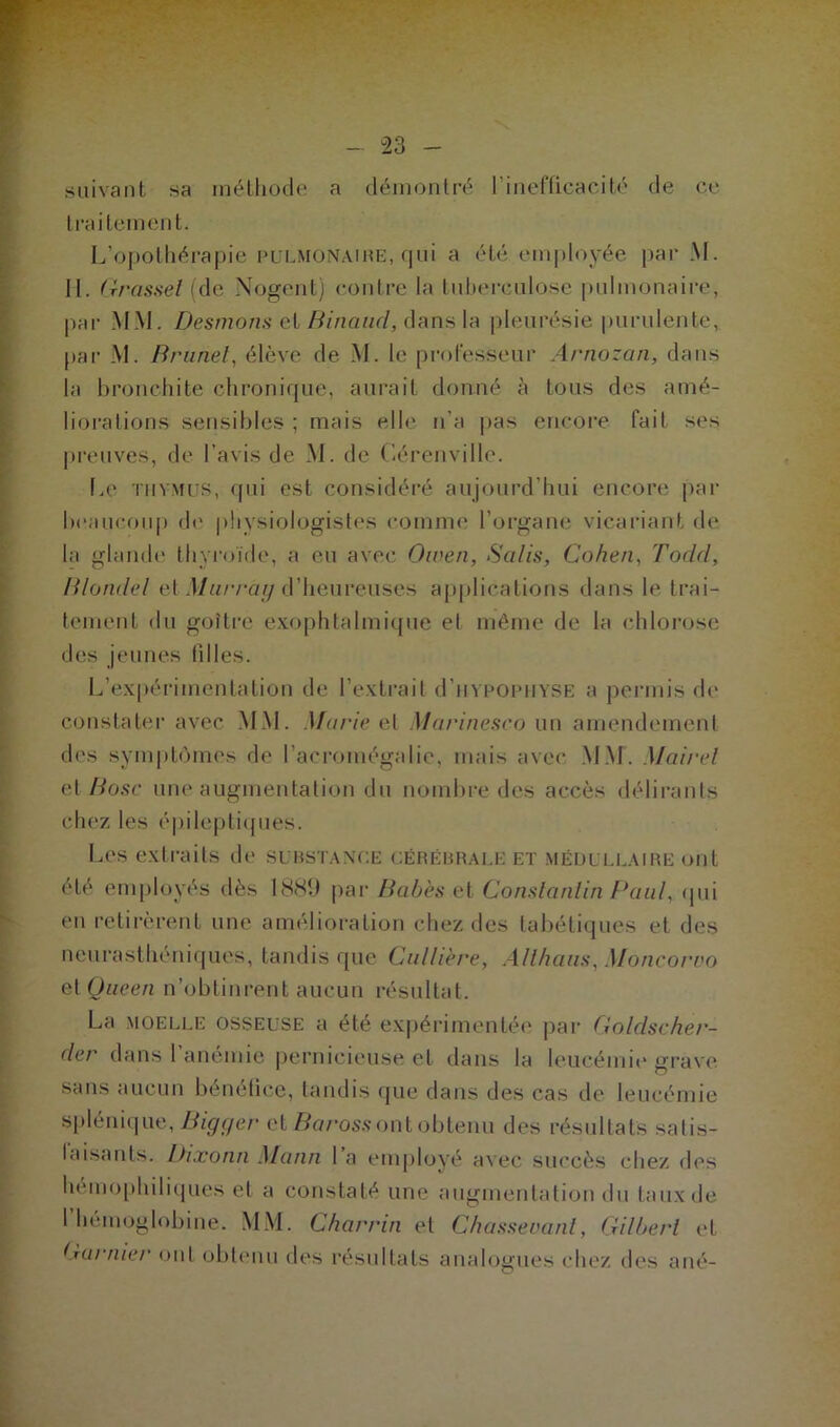 suivant sa méthode a démontré l’inefficacité de ce traitement. L’opothérapie pulmonaire, qui a été employée par M. II. Grasset (de Nogent) contre la tuberculose pulmonaire, par MM. Desmons et Binaud, dans la pleurésie purulente, par M. Brunei, élève de M. le professeur Arnozan, dans la bronchite chronique, aurait donné à tous des amé- liorations sensibles ; mais elle n’a pas encore fait ses preuves, de l’avis de M. de Cérenville. Le thymus, qui est considéré aujourd’hui encore par beaucoup de physiologistes comme l’organe vicariant de. la glande thyroïde, a eu avec Owen, Salis, Cohen, Todcl, Blondel et Murray d’heureuses applications dans le trai- tement du goîtrc exophtalmique et même de la chlorose des jeunes filles. L’expérimentation de l’extrait d’uypoPHYSE a permis de constater avec MM. Marie et Marinesco un amendement des symptômes de l’acromégalie, mais avec MM. Mairel et Bosc une augmentation du nombre des accès délirants chez les épileptiques. Les extraits de substance cérébrale et médullaire ont été employés dès 1889 par Babès et Constantin Paul, qui en retirèrent une amélioration chez des tabétiques et des neurasthéniques, tandis que Cuillère, Allhaus, Moncoruo et Queen n’obtinrent aucun résultat. La moelle osseuse a été expérimentée par Goldscher- der dans l’anémie pernicieuse et dans la leucémie grave sans aucun bénéfice, tandis que dans des cas de leucémie splénique, Bigger et Barossont obtenu des résultats satis- faisants. Dixonn Mann l’a employé avec succès chez des hemophiliques et a constaté une augmentation du taux de l’hémoglobine. MM. Charrin et Chassevant, Gilbert et Garnier ont obtenu des résultats analogues chez des a né-