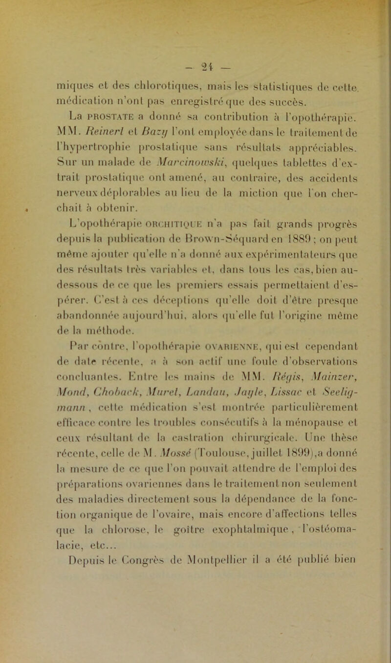 iniques et des chlorotiques, mais les statistiques de cette, médication n’ont pas enregistré que des succès. La prostate a donné sa contribution à l'opothérapie. MM. Reinerl et Bazg l’ont employée dans le traitementde l’hypertrophie prostatique sans résultats appréciables. Sur un malade de Marcinowski, quelques tablettes d’ex- trait prostatique ont amené, au contraire, des accidents nerveux déplorables au lieu de la miction que l'on cher- chait à obtenir. L’opothérapie orchitique n'a pas fait grands progrès depuis la publication de Brown-Séquard en 1889; on peut même ajouter qu’elle n’a donné aux expérimentateurs que des résultats très variables et, dans tous les cas,bien au- dessous de ce que les premiers essais permettaient d'es- pérer. L’est à ces déceptions qu’elle doit d’être presque abandonnée aujourd'hui, alors qu’elle lut l’origine même de la méthode. Bar contre, l’opothérapie ovarienne, qui est cependant de date récente, a à son actif une foule d’observations concluantes. Entre les mains de MM. Régis, Mainzer, Mond, Choback, Murel, Landau, J a g le, Lissac et Seelig- mann , cette médication s’est montrée particulièrement efficace contre les troubles consécutifs è la ménopause et ceux résultant de la castration chirurgicale. Une thèse récente, celle de M. Massé (Toulouse, juillet 1899),a donné la mesure de ce que l’on pouvait attendre de l’emploi des préparations ovariennes dans le traitement non seulement des maladies directement sous la dépendance de la fonc- tion organique de l’ovaire, mais encore d’affections telles que la chlorose, le goitre exophtalmique, l’ostéoma- lacie, etc... Depuis le Congrès de Montpellier il a été publié bien