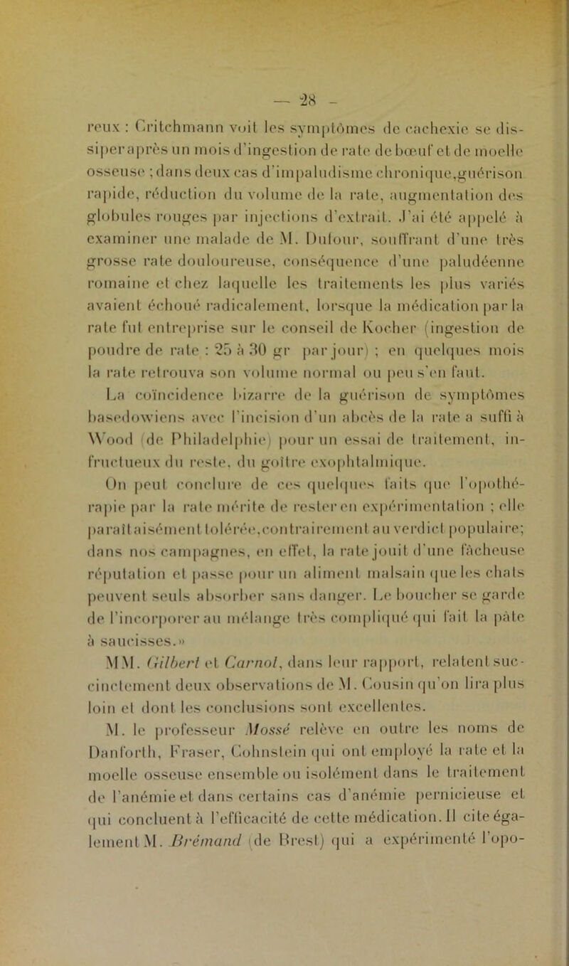 reux : Gritchmann voit les symptômes de cachexie se dis- siperaprès un mois d’ingestion de rate de bœuf et de moelle osseuse ; dans deux cas d impaludisme chronique,guérison rapide, réduction du volume de la rate, augmentation des globules rouges par injections d’extrait, .l'ai été appelé à examiner une malade de M. Dulour, souffrant d’une très grosse rate douloureuse, conséquence d’une paludéenne romaine et chez laquelle les traitements les plus variés avaient échoué radicalement, lorsque la médication par la rate fut entreprise sur le conseil de Kocher (ingestion de poudre de rate : 25 à 30 gr par jour) ; en quelques mois la rate retrouva son volume normal ou peu s’en faut. La coïncidence bizarre de la guérison de symptômes basedowiens avec l’incision d’un abcès de la rate a suffi à Wood de Philadelphie) pour un essai de traitement, in- fructueux du reste, du goitre exophtalmique. On peut conclure de ces quelques faits que l'opothé- rapie par la rate mérite de rester en expérimentation ; elle paraît aisément tolérée,contrairement au verdict populaire; dans nos campagnes, en effet, la rate jouit d'une fâcheuse réputation et passe pour un aliment malsain que les chats peuvent seuls absorber sans danger. Le boucher se garde de l’incorporer au mélange très compliqué qui fait la pâte à saucisses.» MM. Gilbert et Carnol, dans leur rapport, relatent suc- cinctement deux observations de M. Cousin qu on lira plus loin et dont les conclusions sont excellentes. M. le professeur Mossé relève en outre les noms de Danlorth, Fraser, Cohnslein qui ont employé la rate et la moelle osseuse ensemble ou isolément dans le traitement de l’anémie et dans certains cas d’anémie pernicieuse et qui concluentà l’efficacité de cette médication. 11 cite éga- lement M. Brémand (de Brest) qui a expérimenté l’opo-