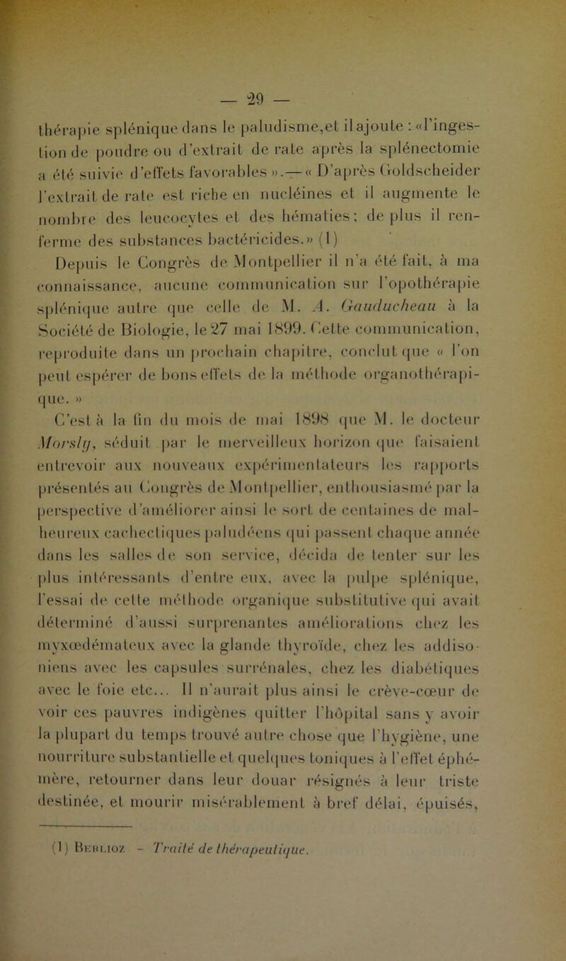 thérapie splénique clans le paludisme,et il ajoute : «l’inges- tion ch1 poudre ou d’extrait de rate après la splénectomie a été suivie deflets favorables ».— « D’après Coldscheider l’extrait de rate est riche en nucléines et il augmente le nombre des leucocytes et des hématies; déplus il ren- ferme des substances bactéricides.» (1) Depuis le Congrès de Montpellier il n’a été fait, à ma connaissance, aucune communication sur l’opothérapie splénique autre que celle de M. A. Gauducheau à la Société de Biologie, le 27 mai 1899. Cette communication, reproduite dans un prochain chapitre, conclut que « l’on peut espérer de bons effets de la méthode organothérapi- que. » C’est à la lin du mois de mai 1898 que M. le docteur Morsly, séduit par h* merveilleux horizon que faisaient entrevoir aux nouveaux expérimentateurs les rapports présentés au Congrès de Montpellier, enthousiasmé par la perspective d'améliorer ainsi le sorL de centaines de mal- heureux cachectiques paludéens qui passent chaque année dans les salles de son service, décida de tenter sur les plus intéressants d’entre eux, avec la pulpe splénique, l’essai de cette méthode organique substitutive qui avait déterminé d’aussi surprenantes améliorations chez les myxœdémateux avec la glande thyroïde, chez les addiso- niens avec les capsules surrénales, chez les diabétiques avec le foie etc... Il n’aurait plus ainsi le crève-cœur de voir ces pauvres indigènes quitter l’hôpital sans y aveu- la plupart du temps trouvé autre chose que l’hygiène, une nourriture substantielle et quelques toniques à l’effet éphé- mère, retourner dans leur douar résignés à leur triste destinée, et mourir misérablement à bref délai, épuisés, (1) Beri.ioz - Traité de thérapeutique.