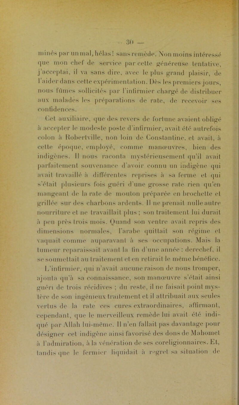 minés par un mal, hélas ! sans remède. Non moins intéressé que mon ehel de service parcelle généreuse tentative, j’acceptai, il va sans dire, avec le plus grand plaisir, de l’aider dans cette expérimentation. I )ès les premiers jours, nous fûmes sollicités par l'infirmier chargé de distribuer aux malades le> préparations de rate, de recevoir ses confidences. Cet auxiliaire, que des revers de fortune avaient obligé à accepter le modeste poste d’infirmier, avait été autrefois colon à Roberlville, non loin de Constanline. et avait, à celle époque, employé, comme manœuvres, bien des indigènes. Il nous raconta mystérieusement qu’il avait parfaitement souvenance d avoir connu un indigène qui avait travaillé à différentes reprises à sa ferme et qui s’élail plusieurs fois guéri d’une grosse rate rien qu’en mangeant de la rate de mouton préparée en brochette et grillée sur des charbons ardents. Il ne prenait nulleaulre nourriture et ne travaillait plus; son traitement lui durait à peu près trois mois. Quand son ventre avait repris des dimensions normales, l’arabe quittait son régime et vaquait comme auparavant à scs occupations. Mais la tumeur reparaissait avant la fin d’une année : derechef, il se soumettait au traitement et en retirait le même bénéfice. L’infirmier, qui n’avait aucune raison de nous tromper, ajouta qu’à sa connaissance, son manœuvre s’élait ainsi guéri de trois récidives ; du reste, il ne; faisait point mys- tère de son ingénieux traitement et il attribuait aux seules vertus de la rate ces cures extraordinaires, allu mant, cependant, que le merveilleux remède lui avait été indi- qué par Allah lui-même. Il n’en fallait pas davantage pour désigner cet indigène ainsi favorisé des dons de Mahomet à l’admiration, à la vénération de ses coreligionnaires. Et, tandis que le fermier liquidait à regret sa situation de
