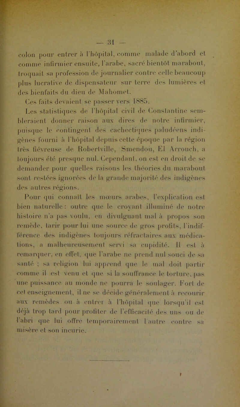colon pour entrer à l’hôpital, comme malade d’abord el comme infirmier ensuite, l’arabe, sacré bientôt marabout, troquait sa profession de journalier contre celle beaucoup plus lucrative de dispensateur sur terre des lumières et des bienfaits du dieu de Mahomet. Ces faits devaient se passer vers 1885. Les statistiques de l’hôpital civil de Constantine sem- bleraient donner raison aux dires de notre infirmier, puisque le contingent des cachectiques paludéens indi- gènes fourni à l'hôpital depuis cette époque par la région très fiévreuse de Robert-ville, Smendou, Kl A itou c'h, a toujours été presque nul. Cependant, on est en droit de se demander pour quelles raisons les théories du marabout sont restées ignorées de la grande majorité des indigènes des autres régions. Pour qui connaît les mœurs arabes, l’explication est bien naturelle: outre que le croyant illuminé de notre histoire n’a pas voulu, en divulguant mal à propos son remède, tarir pour lui une source de gros profils, l'indif- férence des indigènes toujours réfractaires aux médica- tions, a malheureusement servi sa cupidité. Il est à remarquer, en effet, que l’arabe ne prend nul souci de sa santé ; sa religion lui apprend que le mal doit partir comme il est venu et que si la souffrance le torture, pas une puissance au monde ne pourra h' soulager. Fort de cet enseignement, il ne se décide généralement à recourir aux remèdes ou à entrer à l’hôpital que lorsqu’il est déjà trop tard pour profiter de l'efficacité des uns ou de l’abri que lui offre temporairement l'autre contre sa misère et son incurie.