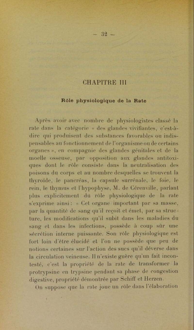 CHAPITRE III Rôle physiologique de la Rate Après avoir avec nombre de physiologistes classé la raie dans la catégorie « des glandes vivifiantes, e’csl-à- dire «pii produisent des substances favorables ou indis- pensables au fonctionnement de l'organisme ou de certains organes », en compagnie des glandes génitales et de la moelle osseuse, par opposition aux glandes anlitoxi- «pies dont le rôle consiste dans la neutralisation des poisons du corps et au nombre desquelles se trouvent la thyroïde, le pancréas, la capsule surrénale, le foie, le rein, le thymus et l'hypophyse, M. de Cérenville, parlant plus explicitement du rôle physiologique de la rate s’exprime ainsi : « Cet organe important par sa masse, par la quantité de sangtju'il reçoit et émet, par sa struc- ture, les modifications <|u’il subit dans les maladies du sang et dans les infections, possède à coup sûr une sécrétion interne puissante. Son rôle physiologique est fort loin d’être élucidé et l’on ne possède que peu de notions certaines sur l’action des sucs «pi il déverse dans la circulation veineuse. Il n’existe guère qu un lait incon- testé, c’est la propriété de la rate de transformer la protrypsine en trypsine pendant sa phase de congestion digestive, propriété démontrée par SchifT et Herzen. On suppose que la rate joue un rôle dans l’élaboration }