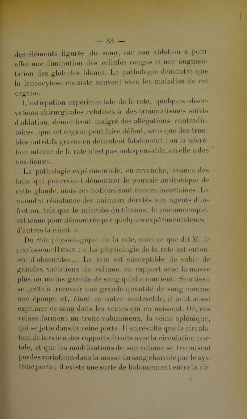 kIçs éléments tigurép du sang, car son ablation a pour effet une diminution des cellules rouges et une augmen- tation des globules blancs. La pathologie démontre cjue la leucocytose coexiste souvent avec les maladies de cet organe. L’extirpation expérimentale de la rate, quelques obser- vations chirurgicales relatives à des traumatismes suivis d’ablation, démontrent malgré des allégations conlradie- toires, que cel organe peut faire défaut, sans que des trou- bles nutritifs graves en découlent fatalement : ou la secré- tion interne de la rate n’est pas indispensable, ou elle a des auxiliaires. La pathologie expérimentale, en revanche, avance des faits qui pourraient démontrer le pouvoir antitoxique de celle glande, mais ces notions sont encore incertaines. La moindre résistance dos animaux dératés aux agents d'in- fection, tels que le microbe du tétanos, le pneumocoque, est tenue pour démontrée par quelques expérimentateurs ; d’autres la nient. » Du rôle physiologique de la rate, voici ce que dit M. le professeur Uëdon : « La physiologie de la rate est entou- rée d’obscurités... La rate est susceptible de subir de grandes variations de volume en rapport avec la masse plus ou moins grande de sang qu’elle contient. Son tissu se prête à recevoir une grande quantité de sang comme une éponge et, étant en outre contractile, il peut aussi exprimer ce sang dans les veines qui en naissent. Or, ces veines forment un tronc volumineux, la veine splénique, qui se jette dans la veine porte. 11 en résulte que la circula- tion de la rate a des rapports étroits avec la circulation por- tale, et que les modifications de son volume se. traduisent pardes variations dans la masse du sang charriée par le sys- tème porte; il existe une sorte de balancement entre la eir-