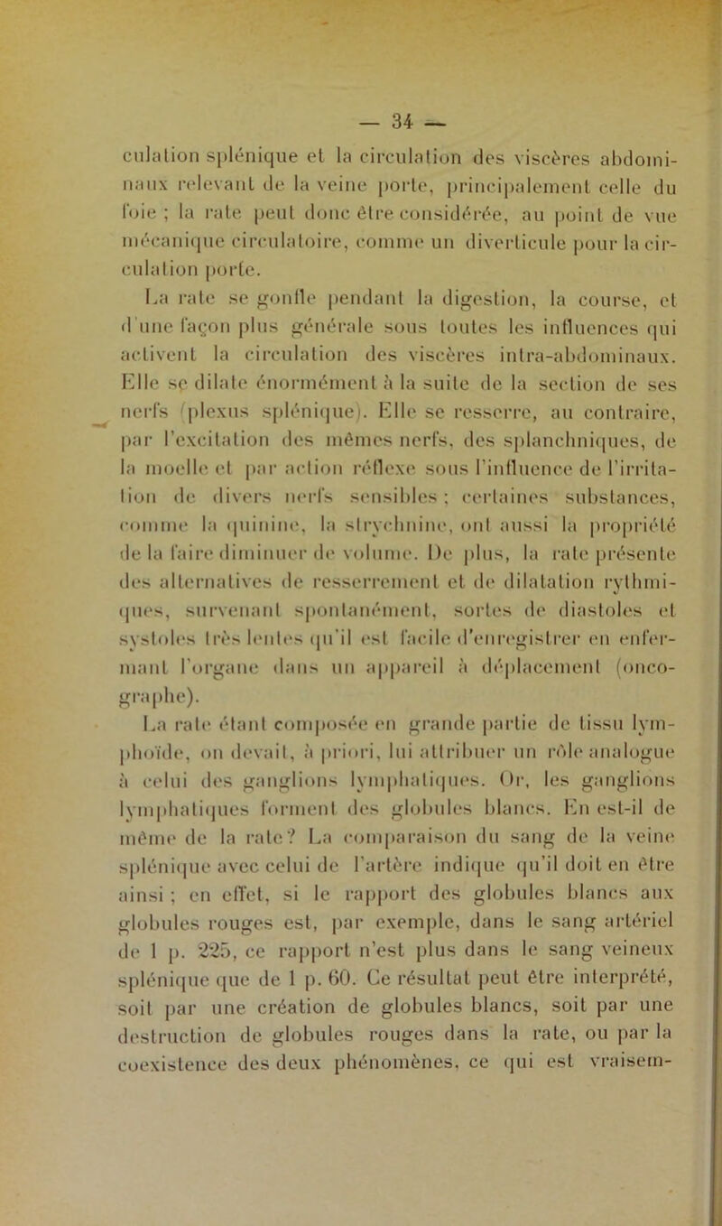 cilla lion splénique et la circulation dos viscères abdomi- naux relevant, de la veine porte, principalement celle du l’oie ; la rate peut donc être considérée, au point de vue mécanique circulatoire, comme un diverticule pour la cir- culation porte. La rate se gonfle pendant la digestion, la course, et d'une façon plus générale sous toutes les influences qui activent la circulation des viscères intra-abdominaux. Elle se dilate énormément à la suite de la section de ses nerfs (plexus splénique). Elle se resserre, au contraire, par l’excitation des mêmes nerfs, des splanchniques, de la moelle, et par action réflexe, sous l’influence de l’irrita- tion de divers nerfs sensibles; certaines substances, comme la quinine, la strychnine, ont aussi la propriété de la faire diminuer de volume. De plus, la rate présente des alternatives de resserrement et de dilatation rythmi- ques, survenant spontanément, sortes de diastoles et systoles très huiles qu'il est facile d’enregistrer en enfer- mant l’organe dans un appareil à déplacement (onco- graphe). La rate étant composée en grande partie de tissu lym- phoïde, on devait, à priori, lui attribuer un rôle analogue à celui des ganglions lymphatiques. Or, les ganglions lymphatiques forment des globules blancs. En est-il de même de la rate? La comparaison du sang de la veine splénique avec celui de l’artère indique qu’il doit en être ainsi ; en effet, si le rapport des globules blancs aux globules rouges est, par exemple, dans le sang artériel de 1 p. 225, ce rapport n’est plus dans le sang veineux splénique que de 1 p. 60. Ce résultat peut être interprété, soit par une création de globules blancs, soit par une destruction de globules rouges dans la rate, ou par la coexistence des deux phénomènes, ce qui est vrai-sein-