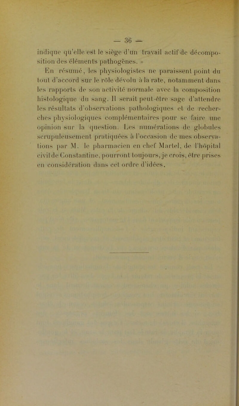 indique qu’elle est le siège d’un travail actif de décompo- sition des éléments pathogènes. » En résumé, les physiologistes ne paraissent point du tout d’accord sur le rôle dévolu à la rate, notamment dans les rapports de son activité normale avec la composition histologique du sang. 11 serait peut-être sage d’attendre les résultats d’observations pathologiques et de recher- ches physiologiques complémentaires pour se faire une opinion sur la question. Les numérations de globules scrupuleusement pratiquées à l’occasion de mes observa- tions par M. le pharmacien en chef Martel, de l'hôpital civil de (Constant ine, pourront tou jours, je crois, être prises en considération dans cet ordre d’idées.