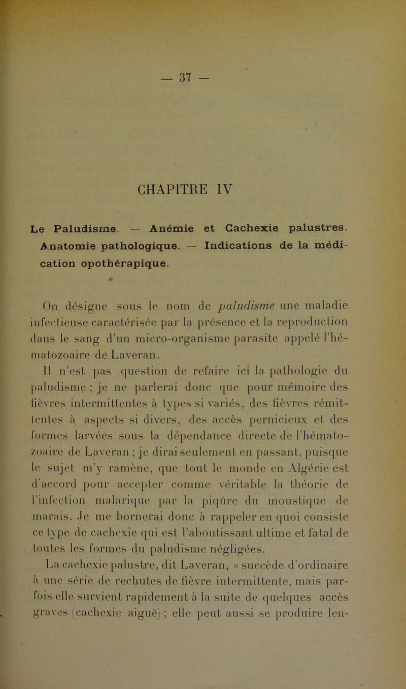 CHAPITRE IV Le Paludisme. — Anémie et Cachexie palustres. Anatomie pathologique. — Indications de la médi- cation opothérapique. # On désigne sous le nom de paludisme une maladie infectieuse caractérisée par la présence et la reproduction dans le sang d’un micro-organisme parasite appelé l'hé- matozoaire de Laveran. Il n’est pas question de refaire ici la pathologie du paludisme ; je ne parlerai donc que pour mémoire des fièvres intermittentes^ types si variés, des fièvres rémit- tentes à aspects si divers, des accès pernicieux et des formes larvées sous la dépendance directe de l’hémato- zoaire de Laveran ; je dirai seulement en passant, puisque le sujet m’y ramène, que tout le monde en Algérie est d’accord pour accepter comme véritable la théorie de l’infection malarique par la piqûre du moustique de marais. Je me bornerai donc à rappeler en quoi consiste ce type de cachexie qui est l’aboutissant ultime et fatal de toutes les formes du paludisme négligées. La cachexie palustre, dit Laveran, « succède d’ordinaire à une série de rechutes de fièvre intermittente, mais par- fois elle survient rapidement à la suite de quelques accès graves (cachexie aiguë); elle peut aussi se produire len-