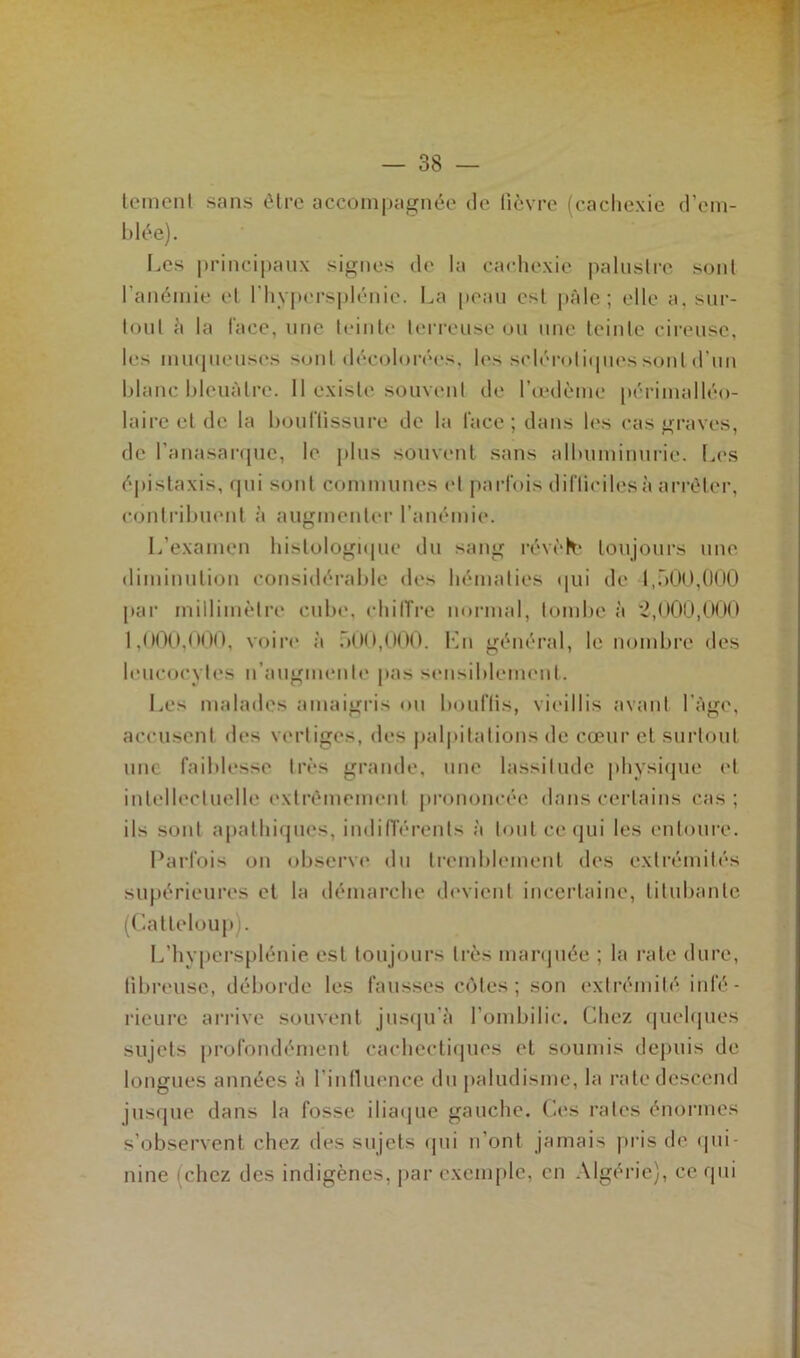 temenl sans être accompagnée de lièvre (cachexie d’em- blée). Les principaux signes de la cachexie palustre sont l'anémie et I hypersplénie. La peau est pâle ; elle a, sur- tout â la l'ace, une teinte terreuse ou une teinte cireuse, les muqueuses sont décolorées, les sclérotiques sont d’un blanc bleuâtre. 11 existe souvent de l’œdème périmalléo- Iaire et de la bouffissure de la lace; dans les cas graves, de l’anasarque, le plus souvent sans albuminurie. Les épistaxis, qui sont communes et parfois difficiles à arrêter, contribuent à augmenter l’anémie. L’examen histologique du sang révèlfc toujours une diminution considérable des hématies qui de 1,500,000 par millimètre cube, chiffre normal, tombe à 2,000,000 1,000,000, voire à 500,000. Ln général, le nombre des leucocytes n’augmente pas sensiblement. Les malades amaigris ou bouffis, vieillis avant I âge, accusent des vertiges, des palpitations de cœur et surtout une faiblesse très grande, une lassitude physique et intellectuelle extrêmement prononcée dans certains cas; ils sont apathiques, indifférents à tout ce qui les entoure. Parfois on observe du tremblement des extrémités supérieures et la démarche devient incertaine, titubante (Catleloup). L’hypersplénie est toujours très marquée ; la rate dure, fibreuse, déborde les fausses cotes; son extrémité infé- rieure arrive souvent jusqu'à l’ombilic. Chez quelques sujets profondément cachectiques et soumis depuis de longues années à l’influence du paludisme, la rate descend jusque dans la fosse iliaque gauche. Ces rates énormes s’observent chez des sujets qui n’ont jamais pris de qui- nine (chez des indigènes, par exemple, en Algérie), ce qui