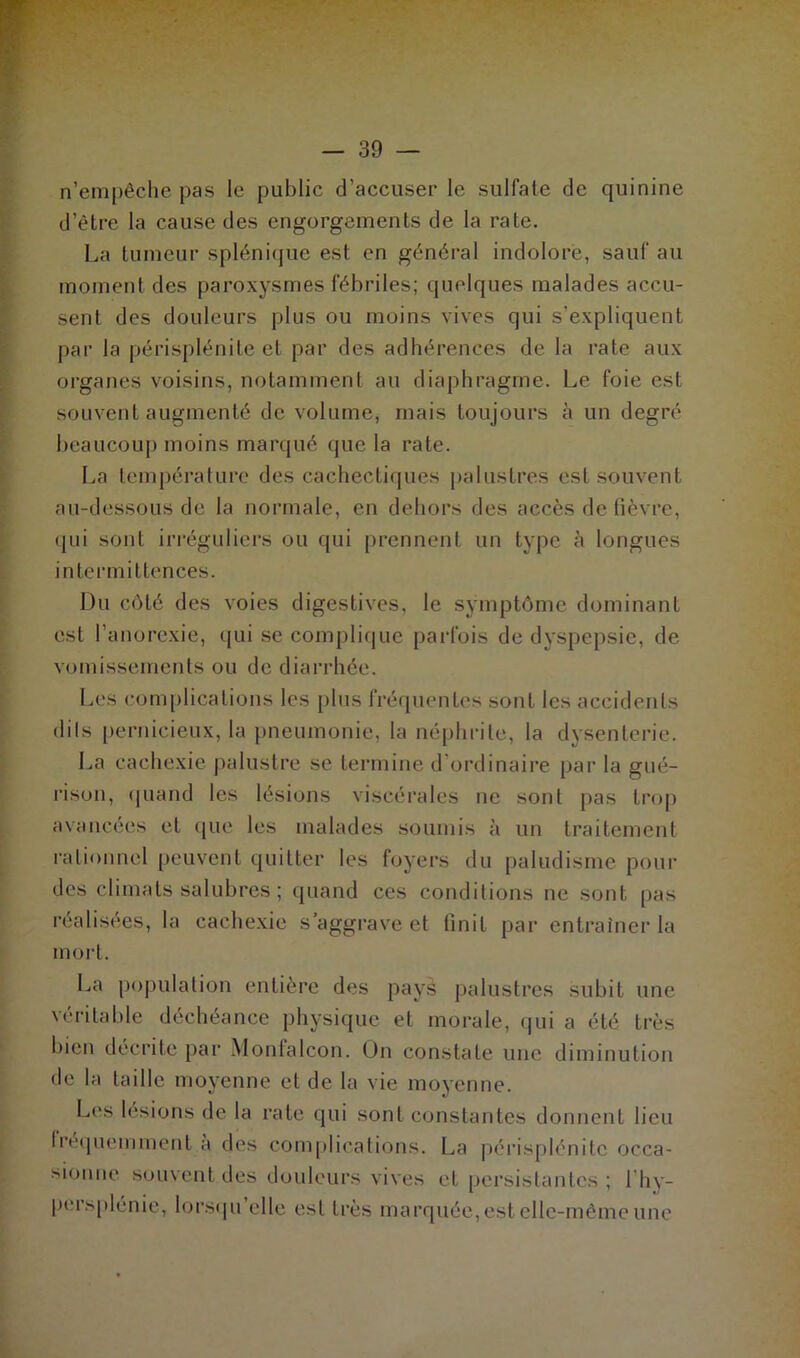 n’empêche pas le public d’accuser le sulfate de quinine d’être la cause des engorgements de la rate. La tumeur splénique est en général indolore, sauf au moment des paroxysmes fébriles; quelques malades accu- sent des douleurs plus ou moins vives qui s’expliquent par la périsplénite et par des adhérences de la rate aux organes voisins, notamment au diaphragme. Le foie est souvent augmenté de volume, mais toujours à un degré beaucoup moins marqué que la rate. La température des cachectiques palustres est souvent au-dessous de la normale, en dehors des accès de fièvre, qui sont irréguliers ou qui prennent un type à longues intermittences. Du côté des voies digestives, le symptôme dominant est l’anorexie, qui se complique parfois de dyspepsie, de vomissements ou de diarrhée. Les complications les plus fréquentes sont les accidents dils pernicieux, la pneumonie, la néphrite, la dysenterie. La cachexie palustre se termine d’ordinaire par la gué- rison, quand les lésions viscérales ne sont pas trop avancées et que les malades soumis à un traitement rationnel peuvent quitter les foyers du paludisme pour des climats salubres ; quand ces conditions ne sont pas réalisées, la cachexie s’aggrave et finit par entraîner la mort. La population entière des pays palustres subit une véritable déchéance physique et morale, qui a été très bien décrite par Monfalcon. On constate une diminution de ht taille moyenne et de la vie moyenne. Les lésions de la rate qui sont constantes donnent lieu fréquemment à des complications. La périsplénitc occa- sionne souvent des douleurs vives et persistantes; l’hy- pcrsplénie, lorsqu elle est très marquée, est elle-même une