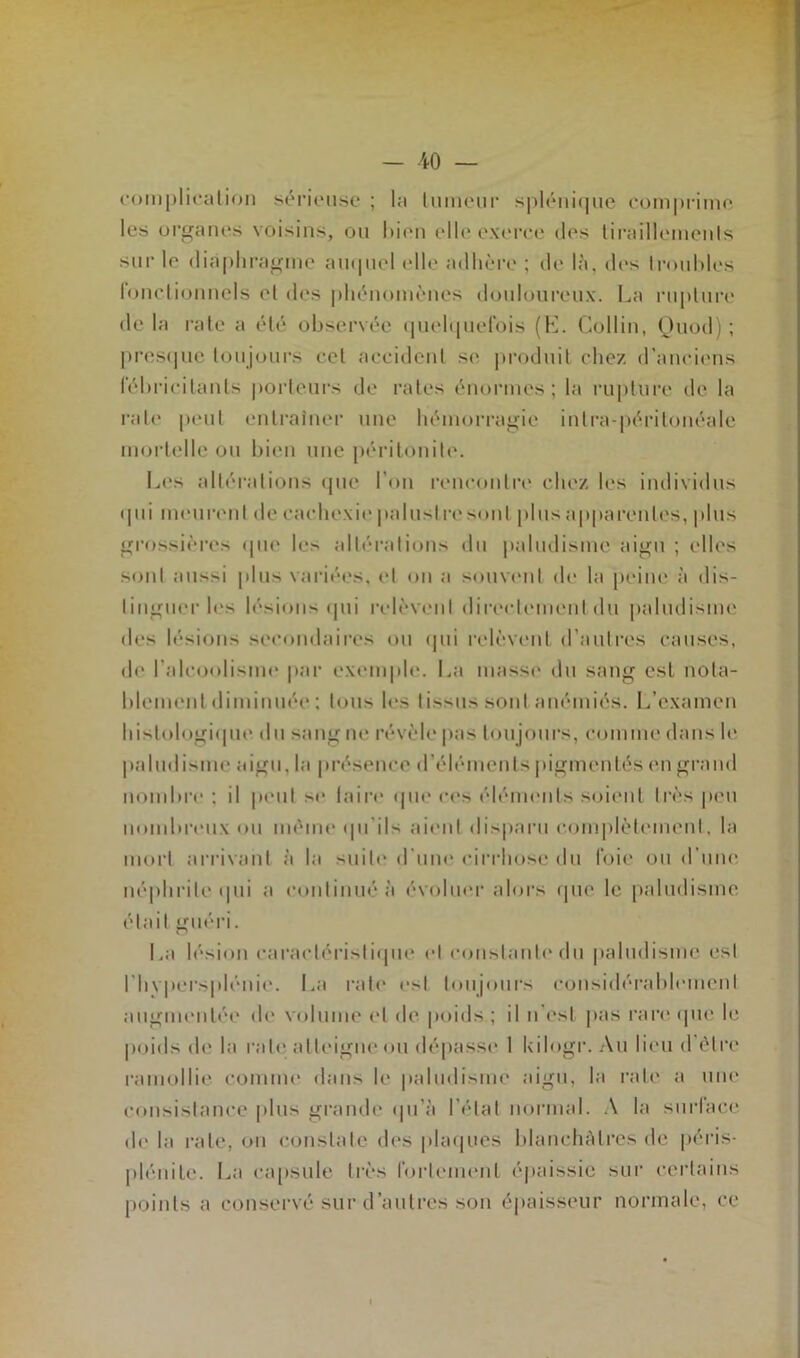 complication sérieuse ; la tumeur splénique comprime les organes voisins, ou bien elle exerce des tiraillements sur le diaphragme auquel elle adhère ; de là. des troubles fonctionnels et des phénomènes douloureux. La rupture de la rate a été observée quelquefois (K. Collin, Ouod) ; presque toujours cet accident se produit chez d’anciens fébricitants porteurs de rates énormes; la rupture de la rate peut entraîner une hémorragie intra-péritonéale mortelle ou bien une péritonite. Les altérations que l’on rencontre chez les individus qui meurent de cachexie palustre sont plus apparentes, plus grossières que les altérations du paludisme aigu ; elles sont aussi plus variées, et on a souvent de la peine à dis- tinguer les lésions qui relèvent directement du paludisme des lésions secondaires ou qui relèvent d’autres causes, de l'alcoolisme par exemple. La masse du sang est nota- blementdiminuée ; tous les tissus sont anémiés. L’examen histologique du sang ne révèle pas toujours, comme dans le paludisme aigu, la présence d’éléments pigmentés en grand nombre : il peut se faire que ces éléments soient très peu nombreux ou même qu’ils aient disparu complètement, la mort arrivant à la suite d’une cirrhose du foie ou d’une néphrite qui a continué à évoluer alors que le paludisme était guéri. La lésion caractéristique et constante du paludisme est Nivpersplénie. La rate est toujours considérablement augmentée de volume et de poids ; il n est pas rare que le poids de la rate atteigne ou dépasse I kilogr. Au lieu d être ramollie comme dans le paludisme aigu, la rate a une consistance plus grande qu’à l’état normal. A la surface de la rate, ou constate des plaques blanchâtres de péris* plénite. La capsule très fortement épaissie sur certains points a conservé sur d’autres son épaisseur normale, ce
