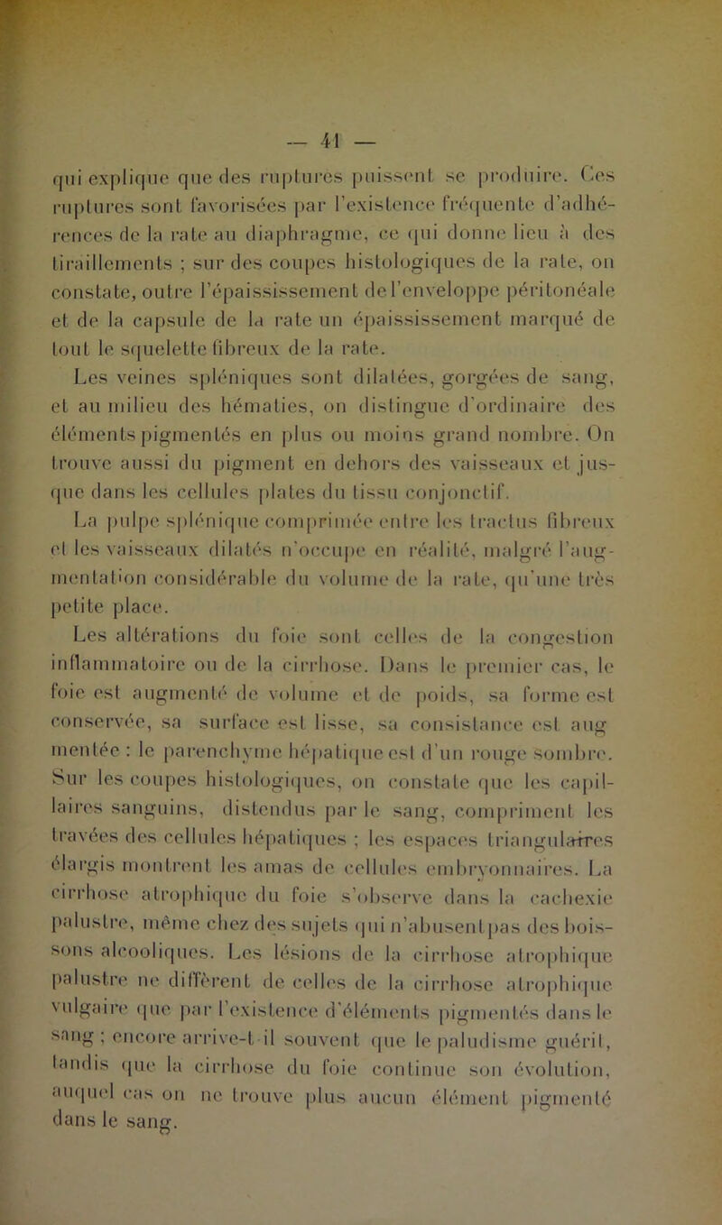 qui explique! que des ruptures puissent se produire. Ces ruptures sont favorisées par l’existence fréquente d’adhé- rences de la rate au diaphragme, ce qui donne lieu à des tiraillements ; sur des coupes histologiques de la rate, on constate, outre l’épaississement de l’enveloppe péritonéale et de la capsule de la rate un épaississement marqué de tout le squelette fibreux de la rate. Les veines spléniques sont dilatées, gorgées de sang, et au milieu des hématies, on distingue d'ordinaire des éléments pigmentés en plus ou moins grand nombre. On trouve aussi du pigment en dehors des vaisseaux cl jus- que dans les cellules plates du tissu conjonctif. La pulpe splénique comprimée entre les tractus fibreux et les vaisseaux dilatés n’occupe eu réalité, malgré l’aug- mentation considérable du volume de la rate, qu’une très petite place. Les altérations du foie sont celles de la congestion inflammatoire ou de la cirrhose. Dans le premier cas, le foie est augmenté de volume et de poids, sa forme est conservée, sa surlace est lisse, sa consistance esl aug mentée : le parenchyme hépatique est d’un rouge sombre. Sur les coupes histologiques, on constate que les capil- laires sanguins, distendus par le sang, compriment les travées des cellules hépatiques ; les espaces triangulaires élargis montrent les amas de cellules embryonnaires. La cirrhose atrophique du foie s’observe dans la cachexie palustre, même chez des sujets qui n’abusent pas des bois- sons alcooliques. Les lésions de la cirrhose atrophique palustre ne diffèrent de celles de la cirrhose atrophique vulgaire que par 1 existence d'éléments pigmentés dans le sang; encore arrive-t-il souvent que le paludisme guérit, tandis que la cirrhose du foie continue son évolution, auquel cas on ne trouve plus aucun élément pigmenté dans le sang.