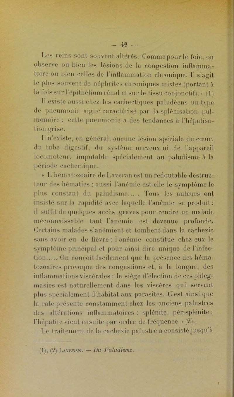 Les reins sont souvent altérés. Comme pour le foie, on observe ou bien les lésions de la congestion inflamma- toire ou bien celles de l'inflammation chronique. 11 s’agit le pins souvent de néphrites chroniques mixtes (portant à la lois sur I épithélium rénal et sur le tissu conjonctif). » 11 Il existe aussi chez les cachectiques paludéens un type de pneumonie aiguë caractérisé par la splénisation pul- monaire ; cette pneumonie a des tendances à l’hépatisa- tion grise. Il n’existe, en général, aucune lésion spéciale du cœur, du tube digestif, du système nerveux ni de l’appareil locomoteur, imputable spécialement au paludisme à la période cachectique. « I. hématozoaire de Laveran est un redoutable destruc- teur des hématies ; aussi l’anémie est-elle h* symptôme le plus constant du paludisme Tous les auteurs ont insisté sur la rapidité avec laquelle l’anémie se produit; il suffit de quelques accès graves pour rendre un malade méconnaissable tant l’anémie est devenue profonde. Certains malades s’anémient et tombent dans la cachexie sans avoir eu de fièvre ; l’anémie constitue chez eux le symptôme principal et pour ainsi dire unique de l’infec- tion On conçoit facilement «pie la présence des héma- tozoaires provoque des congestions et, à la longue, des inflammations viscérales ; le siège d’élection decesphleg- masies est naturellement dans les viscères qui servent plus spécialement d’habitat aux parasites. C’est ainsi «pic la rate présente constamment chez les anciens palustres des altérations inflammatoires : splénite, périsplénite ; l'hépatite vient ensuite par ordre de fréquence » (2). Le traitement «Je la cachexie palustre a consisté jusqu à (1), (2) Laveran. — Du Paludisme.