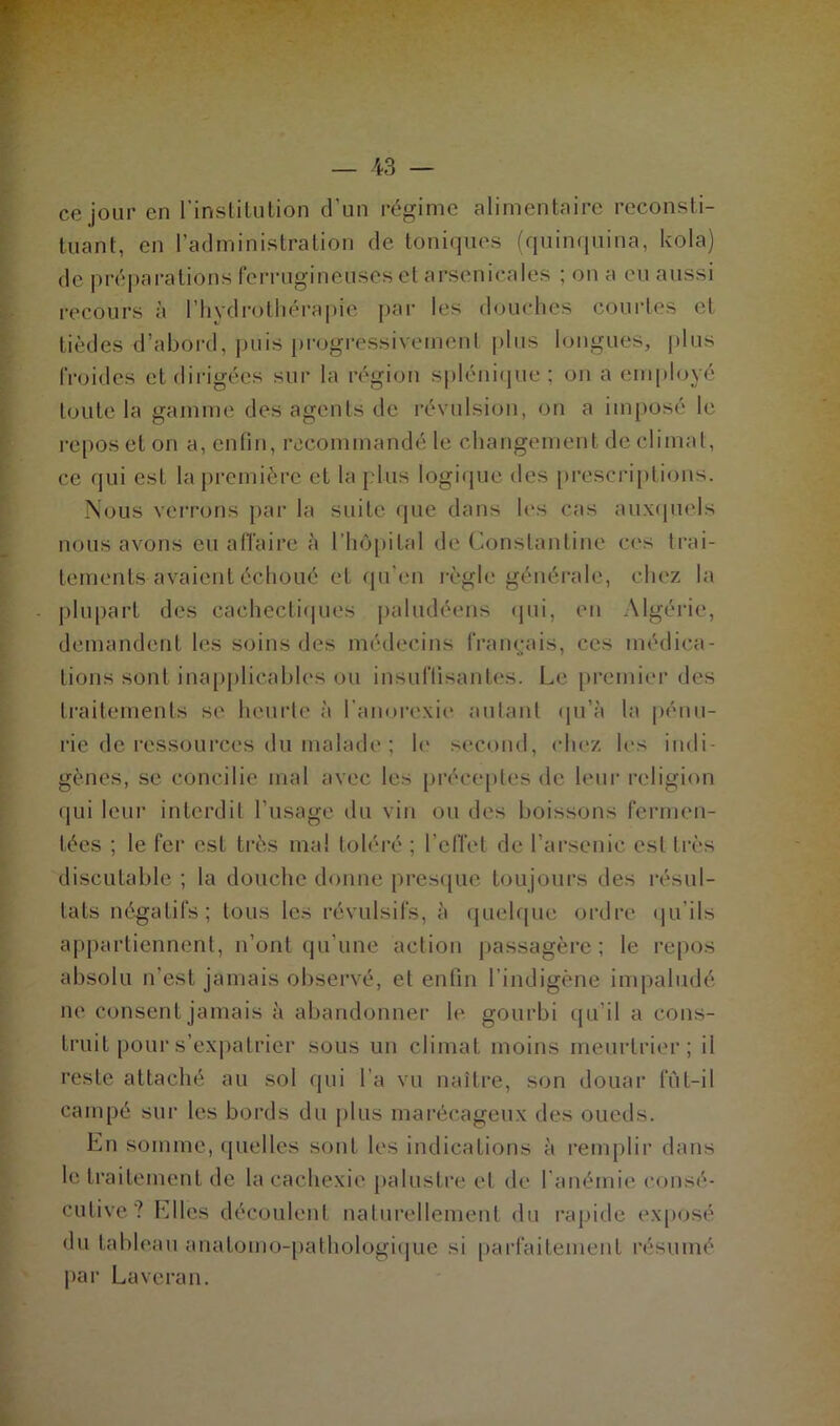 ce jour en l’institution d’un régime alimentaire reconsti- tuant, en l’administration de toniques (quinquina, kola) de préparations ferrugineuses et arsenicales ; on a eu aussi recours à l’hydrothérapie par les douches courtes et tièdes d’abord, puis progressivement plus longues, plus froides et dirigées sur la région splénique; on a employé toute la gamme des agents de révulsion, on a imposé le repos et on a, enfin, recommandé le changement de climat, ce qui est la première et la plus logique des prescriptions. Nous verrons par la suite que dans les cas auxquels nous avons eu affaire à l'hôpital de Constantine ces trai- tements avaient échoué et qu’en règle générale, chez la plupart des cachectiques paludéens qui, en Algérie, demandent les soins des médecins français, ces médica- tions sont inapplicables ou insuffisantes. Le premier des traitements se heurte à l’anorexie autant qu’à la pénu- rie de ressources du malade ; le second, chez les indi- gènes, se concilie mal avec les préceptes de leur religion qui leur interdit l’usage du vin ou des boissons fermen- tées ; le fer est très mal toléré ; l’effet de l’arsenic est très discutable ; la douche donne presque toujours des résul- tats négatifs; tous les révulsifs, à quelque ordre qu’ils appartiennent, n’ont qu’une action passagère; le repos absolu n'est jamais observé, et enfin l’indigène impaludé ne consent jamais à abandonner le gourbi qu’il a cons- truit pour s’expatrier sous un climat moins meurtrier; il reste attaché au sol qui l'a vu naître, son douar lut-il campé sur les bords du plus marécageux des oueds. En somme, quelles sont les indications à remplir dans le traitement de la cachexie palustre et de 1 anémie consé- cutive ? Elles découlent naturellement du rapide exposé du tableau anatomo-pathologique si parfaitement résumé par Lavcran.