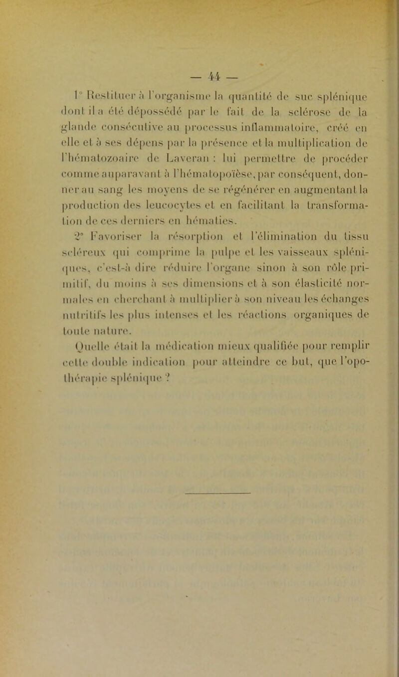 I Restituera l’organisme la quantité de suc splénique donl il a été dépossédé par le l’ail de la sclérose de la glande consécutive au processus intlammatoire, créé eu elle el à ses dépens par la présence (“I la multiplication de l'hématozoaire de Laveran : lui permettre de procéder comme auparavant à l’hématopoïèse, par conséquent, don- ner au sang les moyens de se régénérer en augmentant la production des leucocytes et en facilitant la transforma- tion de ces derniers en hématies. *2n Favoriser la résorption el l’élimination du lissu scléreux «pii comprime la pulpe el les vaisseaux spléni- ques. c’esl-à dire réduire l'organe sinon à son rôle pri- mitif, du moins à ses dimensions et à son élasticité nor- males en cherchant à multipliera son niveau les échanges nutritifs les plus intenses et les réactions organiques de toute nature. (hielle était la médication mieux qualifiée pour remplir celte douhle indication pour atteindre ce but, que l’opo- thérapie splénique ?