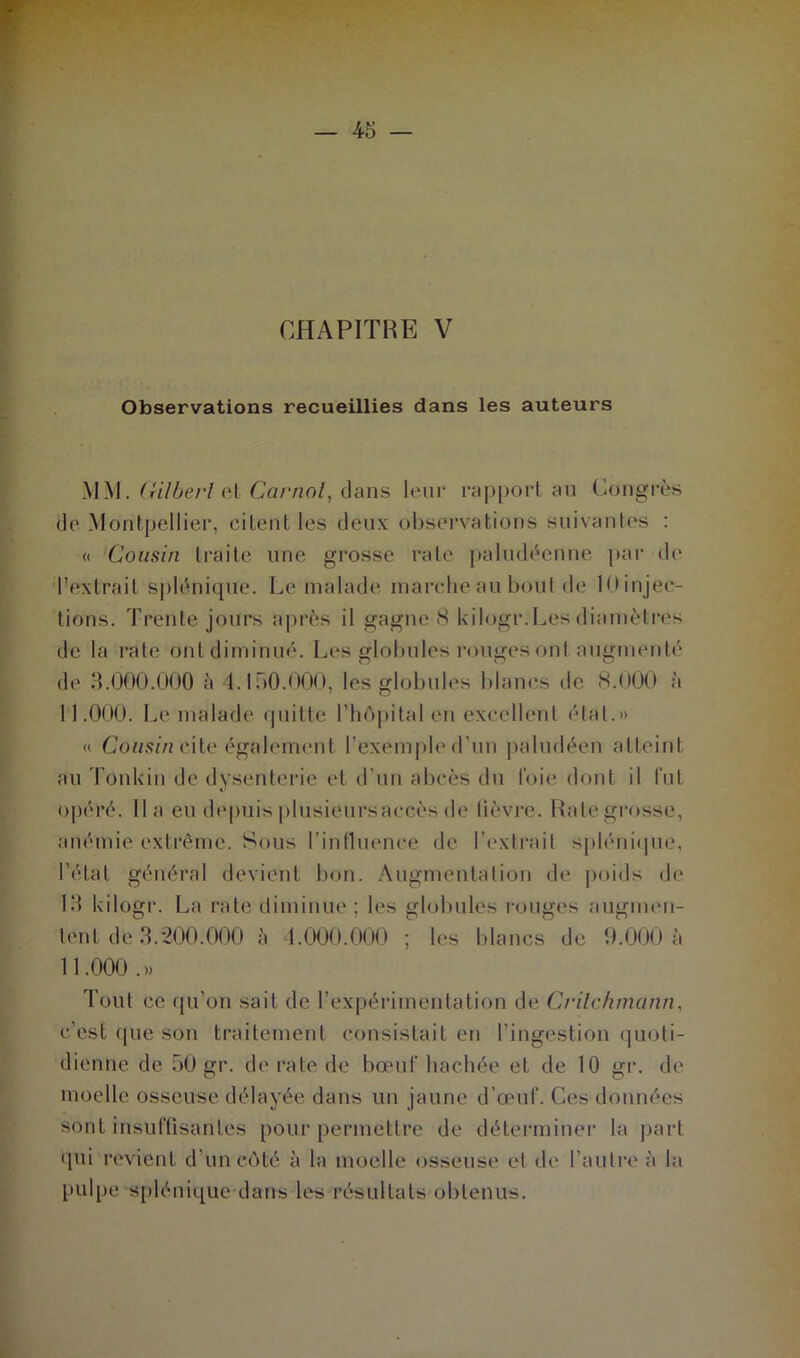 Observations recueillies dans les auteurs MM. Gilbert et Carnot, dans leur rapport au Congrès de Montpellier, citent les deux observations suivantes : « Cousin traite une grosse rate paludéenne par de l’extrait splénique. Le malade marche au bout de lOinjec- tions. Trente jours après il gagneB kilogr.Les diamètres de la rate ont diminué. Les globules rouges ont augmenté de 3.000.000 à 4.150.000, les globules blancs de 8.000 à 11.000. Le malade quitte l’hôpital en excellent étal.» « Cousin cite également l’exemple d’un paludéen atteint au Tonkin de dysenterie et d'un abcès du l'oie dont il lut opéré, lia eu depuis plusieursaccès de lièvre. Rate grosse, anémie extrême. Sous l'influence de l’extrait splénique, l’état général devient bon. Augmentation de poids de 13 kilogr. La rate diminue; les globules rouges augmen- tent de 3.200.000 à 4.000.000 ; les blancs de 9.000 à 11.000 .» Tout ce qu’on sait de l’expérimentation de Critchmann, c’est que son traitement consistait en l’ingestion quoti- dienne de 50 gr. dératé de bœuf hachée et de 10 gr. de moelle osseuse délayée dans un jaune d’œuf. Ces données sont insuffisantes pour permettre de déterminer la part qui revient d’un côté à la moelle osseuse et de l’autre à la pulpe splénique dans les résultats obtenus.