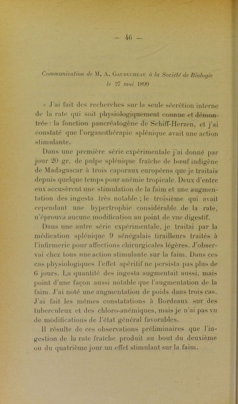 40 — Communication de M. A. Gauduciieau à la Société de Biologie le ‘27 mai 1800 « .l'ai fait îles recherches sur la seule sécrétion interne de la rate qui soit physiologiquement connue et démon- trée : la fonction paneréatogène de Schiff-IIerzen, et j’ai constaté que l’organothérapie splénique avait une action stimulante. Dans une première série expérimentale j’ai donné par jour 20 gr. de pulpe splénique fraîche de bœuf indigène de Madagascar à trois caporaux européens que je traitais depuis quelque temps pour anémie tropicale. Deux d’entre eux accusèrent une stimulation de la faim et une augmen- tation des ingesla très notable ; le troisième qui avait cependant une hypertrophie considérable de la rate, n'éprouva aucune modification au point de vue digestif. Dans une autre série expérimentale, je traitai par la médication splénique 9 sénégalais tirailleurs traités à l’inlirmerie pour affections chirurgicales légères. J’obser- vai chez tous une action stimulante sur la faim. Dans ces cas physiologiques l'effet apéritif ne persista pas plus de C> jours. La quantité des ingesla augmentait aussi, mais point d’une façon aussi notable que l'augmentation de la faim. J’ai noté une augmentation de poids dans trois cas. J'ai fait les mêmes constatations à Bordeaux sur des tuberculeux et des chloro-anémiques, mais je n’ai pas vu de mbditications de l’état général favorables. Il résulte de ces observations préliminaires que l’in- gestion de la rate fraîche produit au bout du deuxième ou du quatrième jour un effet stimulant sur la taim.
