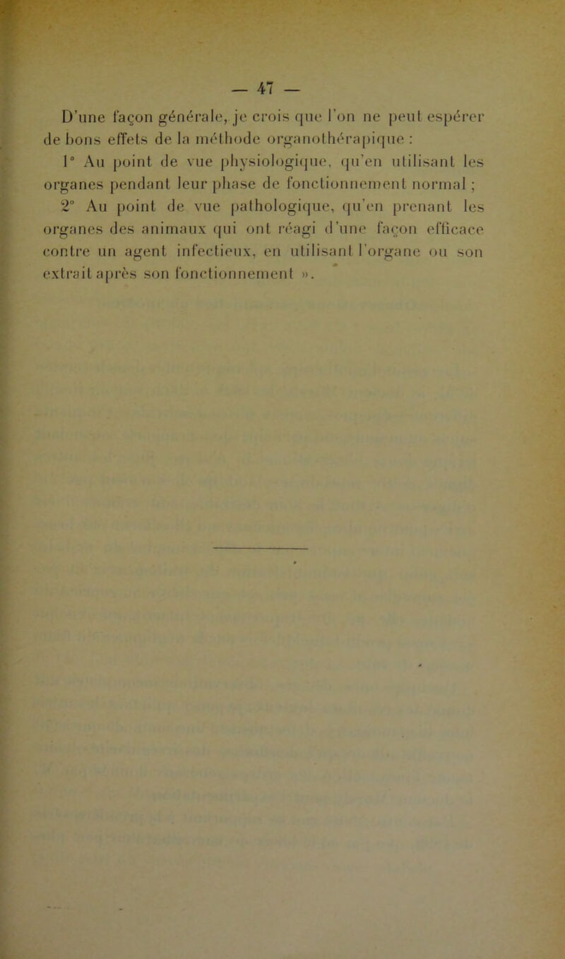 D’une façon générale, je crois que l’on ne peut espérer de bons effets de la méthode organothérapique : 1° Au point de vue physiologique, qu'en utilisant les organes pendant leur phase de fonctionnement normal ; 2° Au point de vue pathologique, qu’en prenant les organes des animaux qui ont réagi d’une façon efficace contre un agent infectieux, en utilisant l’organe ou son extrait après son fonctionnement ».