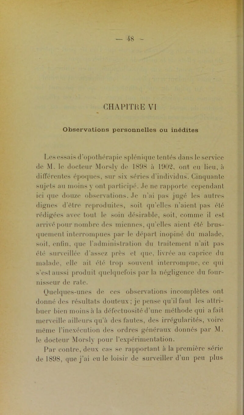 — -48 CHAPITRE VI Observations personnelles ou inédites Les essais d’opothérapie splénique tentés dans le service de M. le docteur Morsly de 1898 à 1902, ont eu lieu, à dilïérenles époques, sur -i\ séries d'individus. Cinquante sujet- au moins y ont participé. de ne rapport»' cependant ici que douze observations, de n’ai pas jugé les autres dignes d’être reproduites, soit qu’elles n’aient pas été rédigées avec tout le soin désirable, soit, comme il est arrivé pour nombre des miennes, qu'elles aient été brus- quement interrompues par le départ inopiné du malade, soit, enlin, que l'administration du traitement n'ait pas été surveillée d’assez près et que, livrée au caprice du malade, elle ait été trop souvent interrompue, ce qui s’est aussi produit quelquefois par la négligence du four- nisseur de rate. Quelques-unes de ces observations incomplètes ont donné des résultats douteux ; je pense qu’il faut les attri- buer bien moins à la défectuosité d’une méthode qui a lait merveille ailleurs qu’à des fautes, des irrégularités, voire même l’inexécution des ordres généraux donnés par M. le docteur Morsly pour l’expérimentation. Par contre, deux cas se rapportant à la première série de 1898, que j’ai eu le loisir de surveiller d un peu plus