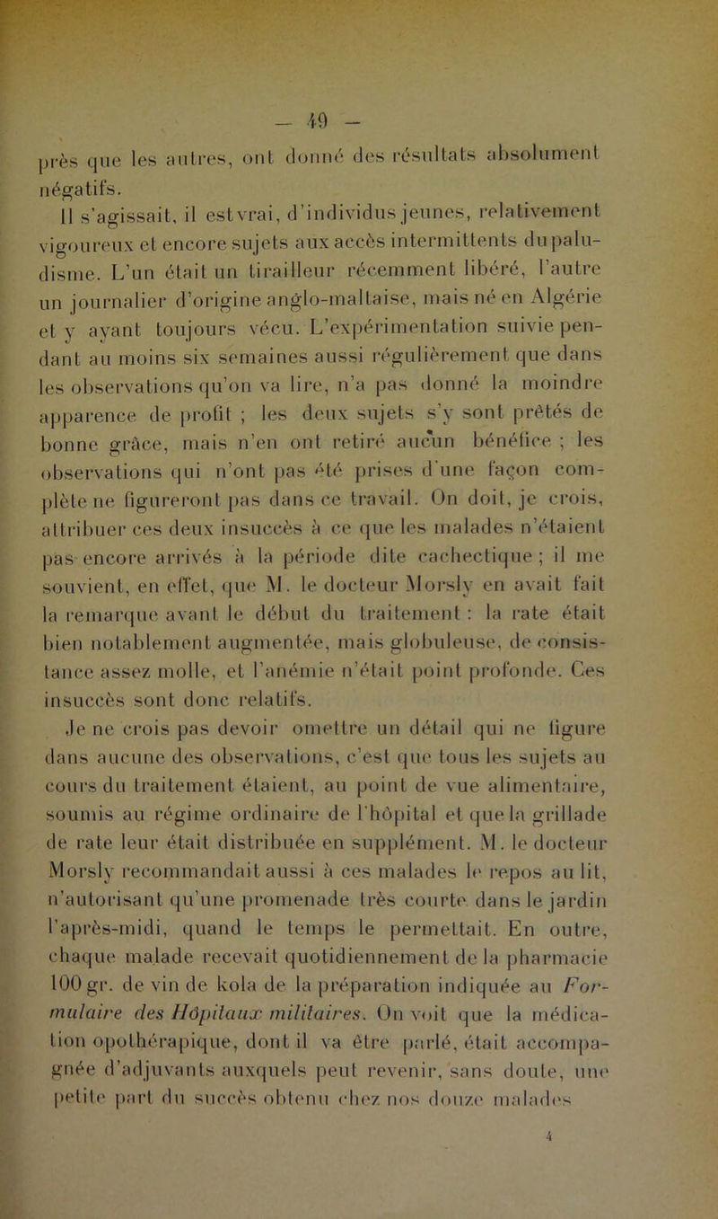 près que les autres, ont donné des résultats absolument négatifs. 11 s’agissait, il estvrai, d’individus jeunes, relativement vigoureux et encore sujets aux accès intermittents du palu- disme. L’un était un tirailleur récemment libéré, l’autre un journalier d’origine anglo-maltaise, mais né en Algérie et y ayant toujours vécu. L’expérimentation suivie pen- dant au moins six semaines aussi régulièrement que dans les observations qu’on va lire, n’a pas donné la moindre apparence de prolit ; les deux sujets s’y sont prêtés de bonne grâce, mais n’en ont retiré aucun bénéfice ; les observations qui n’ont pas été prises d’une façon com- plète ne figureront pas dans ce travail. On doit, je crois, attribuer ces deux insuccès à ce que les malades n’étaient pas encore arrivés à la période dite cachectique; il me souvient, en effet, que M. le docteur Morsly en avait fait la remarque avant le début du traitement : la rate était bien notablement augmentée, mais globuleuse, de consis- tance assez molle, et l’anémie n’était point profonde. Ces insuccès sont donc relatifs. Je ne crois pas devoir omettre un détail qui ne figure dans aucune des observations, c’est que tous les sujets au cours du traitement étaient, au point de vue alimentaire, soumis au régime ordinaire de l'hôpital et que la grillade de rate leur était distribuée en supplément. M. le docteur Morsly recommandait aussi à ces malades le repos au lit, n’autorisant qu’une promenade très courte dans le jardin l’après-midi, quand le temps le permettait. En outre, chaque malade recevait quotidiennement de la pharmacie 100 gr. de vin de kola de la préparation indiquée au For- mulaire des Hôpitaux militaires. On voit que la médica- tion opothérapique, dont il va être parlé, était accompa- gnée d’adjuvants auxquels peut revenir, sans doute, une petite part du succès obtenu chez nos douze malades