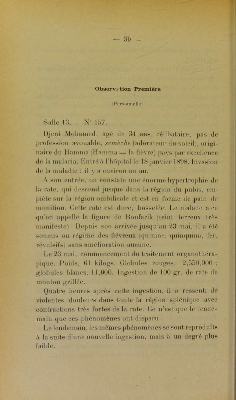 Observation Première Personnelle) Salle 13. - N° 157. Djeni Mohamed, âgé de 31 ans, célibataire, pas de profession avouable, semèche (adorateur du soleil), origi- naire du I lamina (Hamma = la lièvre) pays par excellence de la malaria. Entré & l'hôpital le 18 janvier 181)8. Invasion île la maladie : il y a environ un an. A son entrée, on constate une énorme hypertrophie de la rate. qui descend jusque dans la région du pubis, em- piète sur la région ombilicale et est en forme de pain de munition, dette rate est dure, bosselée. Le malade ace qu’on appelle la ligure de Doufarik (teint terreux très manifeste). Depuis son arrivée jusqu’au 23 mai, il a été soumis au régime «les liévreux (quinine, quinquina, fer, révulsifs sans amélioration aucune. Le 23 mai, commencement du traitement organotliéra- pique. Poids, 01 kilogs. Globules rouges, 2,550,000 ; globules blancs, 11.000. Ingestion de 100 gr. de rate de mouton grillée. Quatre heures après cette ingestion, il a ressenti de violentes douleurs dans toute la région splénique avec contractions très fortes de la rate. Ce n’est que le lende- main que ces phénomènes ont disparu. Le lendemain, les mêmes phénomènes se sont reproduits è la suite d une nouvelle ingestion, mais à un degré plus faible.