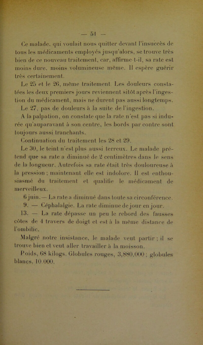 Ce malade, qui voulait nous quitter devant l’insuccès de tous les médicaments employés jusqu’alors, se trouve très bien de ce nouveau traitement, car, affirme-t-il, sa rate est moins dure, moins volumineuse même. Il espère guérir très certainement. Le 25 et le 26, même traitement Les douleurs consta- tées les deux premiers jours reviennent sitôt après l’inges- tion du médicament, mais ne durent pas aussi longtemps. Le 27, pas de douleurs à la suite de l'ingestion. A la palpation, on constate que la rate n’est pas si indu- rée qu’auparavant à son centre, les bords par contre sont toujours aussi tranchants. Continuation du traitement les 28 et 29. Le 30, le teint n’est plus aussi terreux. Le malade pré- tend que sa rate a diminué de 2 centimètres dans le sens de la longueur. Autrefois sa rate était très douloureuse à la pression ; maintenant elle est indolore. Il est enthou- siasmé du traitement et qualifie le médicament de merveilleux. 6 juin.— La rate a diminué dans toute sa circonférence. 9. — Céphalalgie. La rate diminue de jour en jour. 13. — La rate dépasse un peu le rebord des fausses côtes de -1 travers de doigt et est à la même distance de l’ombilic. Malgré notre insistance, le malade veut partir ; il se trouve bien et veut aller travailler à la moisson. Poids, 68 kilogs. Globules rouges, 3,880,000; globules blancs, 10.000.