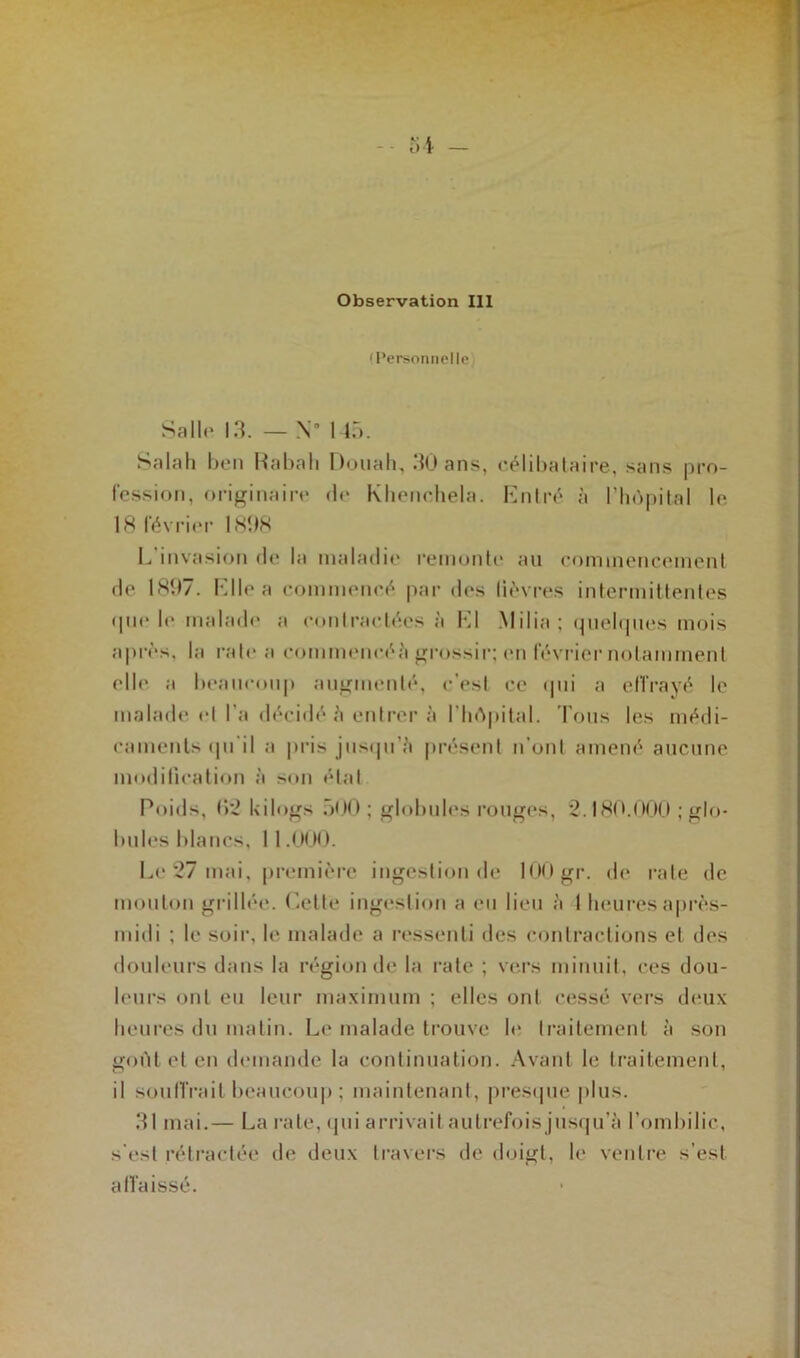 'Personnelle Salle 13. — N 145. Salah ben Kabali Douah, 30 ans, célibataire, sans pro- fession, originaire de Khenchela. Entré à l’hôpital le 18 février 1898 L'invasion de la maladie remonte au commencement de 1897. Elle a commencé par des lièvres intermittentes 911e le malade a contractées à El Milia; quelques mois après, la rate a commencé.i grossir; en février notamment elle a beaucoup augmenté, c’est ce qui a effrayé le malade et l’a décidé 5 entrer à l'hôpital. Tous les médi- caments qu'il a pris jusqu’à présent n’ont amené aucune modification à son étal Poids, (>‘2 kilogs 500; globules rouges, 2.180.000 ; glo- bules blancs, 11.000. Le 27 mai, première ingestion de 100 gr. de rate de mouton grillée. Cette ingestion a eu lieu à I heures après- midi ; le soir, le malade a ressenti des contractions et des douleurs dans la région de la rate ; vers minuit, ces dou- leurs ont eu leur maximum ; elles ont cessé vers deux heures du matin. Le malade trouve le traitement à son goût et en demande la continuation. Avant le traitement, il sou (Trait beaucoup; maintenant, presque plus. 31 mai.— La rate, qui arrivait autrefois jusqu’à l’ombilic, s'est rétractée de deux travers de doigt, le ventre s’est a (l aissé.