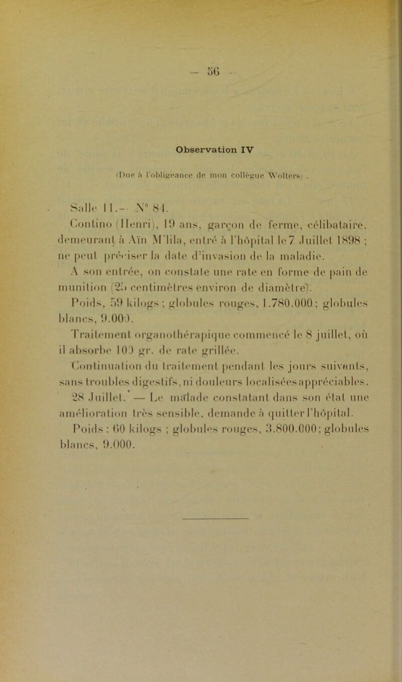 (Due l'obligeance de mon collègue Woltersj . Salle 11.- \° 81. (tontine Henri,. 19 ans, garçon <le ferme, célibataire, demeurant à Ain Mlila, entré à 1’hOpilal le7 .Inillel 1898 ; ne peul préciser la date d’invasion de la maladie. A son entrée, on constate une rate en forme de pain de munition 2n centimètres environ de diamètre). Poids, ni t kilogs; globules rouges, 1.780.000; globules blancs, 9.000. Traitement nrganothérapi<pie commencé le 8 juillet, où il absorbe 100 gr. de rate grillée. “ p i (Continuation du traitement pendant les jours suivants, sans troubles digestifs, ni douleurs localiséesappréeiables. 28 .Inillel. — Le ma'lade constatant dans son état une amélioration très sensible, demande à quitter l’hOpital. Poids: 00 kilogs ; globules rouges, 3.800.000; globules