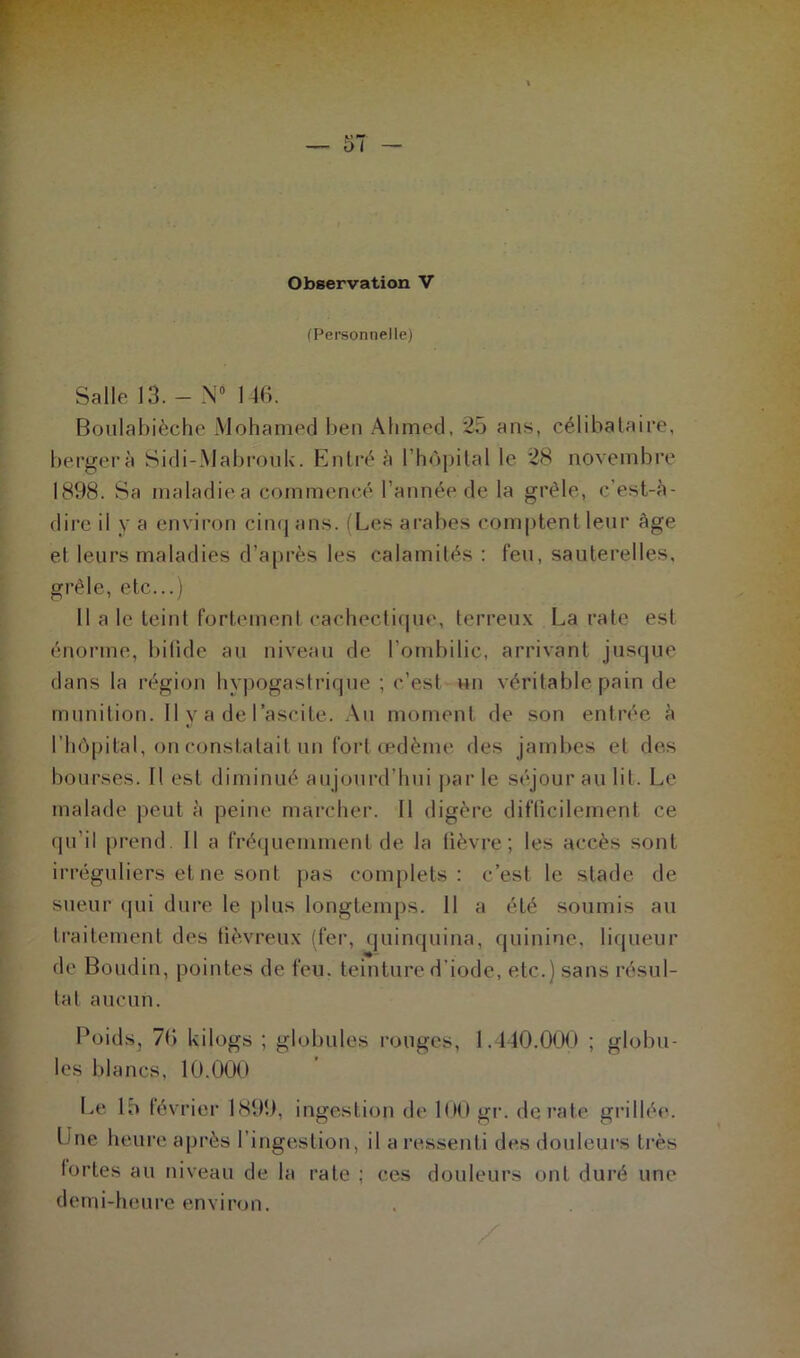 (Personnelle) Salle 13. - N° 146. Boulabièche Mohamed ben Ahmed, 25 ans, célibataire, bergerà Sidi-.Mabrouk. Entré à l’hôpital le 28 novembre 1898. Sa maladiea commencé l'année de la grêle, c’est-à- dire il y a environ cinq ans. (Les arabes comptent leur âge et leurs maladies d’après les calamités : feu, sauterelles, grêle, etc...) 11 ale teint fortement cachectique, terreux La rate est énorme, bifide au niveau de l'ombilic, arrivant jusque dans la région hypogastrique ; c’est un véritable pain de munition. Il y a de l’ascite. Au moment de son entrée à l’hôpital, on constatait un fort œdème des jambes et des bourses. Il est diminué aujourd’hui par le séjour au lit. Le malade peut à peine marcher. Il digère difficilement ce qu’il prend 11 a fréquemment de la fièvre; les accès sont irréguliers et ne sont pas complets: c’est le stade de sueur qui dure le plus longtemps. 11 a été soumis au traitement des fiévreux (fer, quinquina, quinine, liqueur de Boudin, pointes de feu. teinture d’iode, etc.) sans résul- tat aucun. Poids, 76 kilogs ; globules rouges, 1. 140.000 ; globu- les blancs, 10.000 Le 15 février 1899, ingestion de 100 gr. dératé grillée. Une heure après l’ingestion, il a ressenti des douleurs très fortes au niveau de la rate ; ces douleurs ont duré une demi-heure environ.