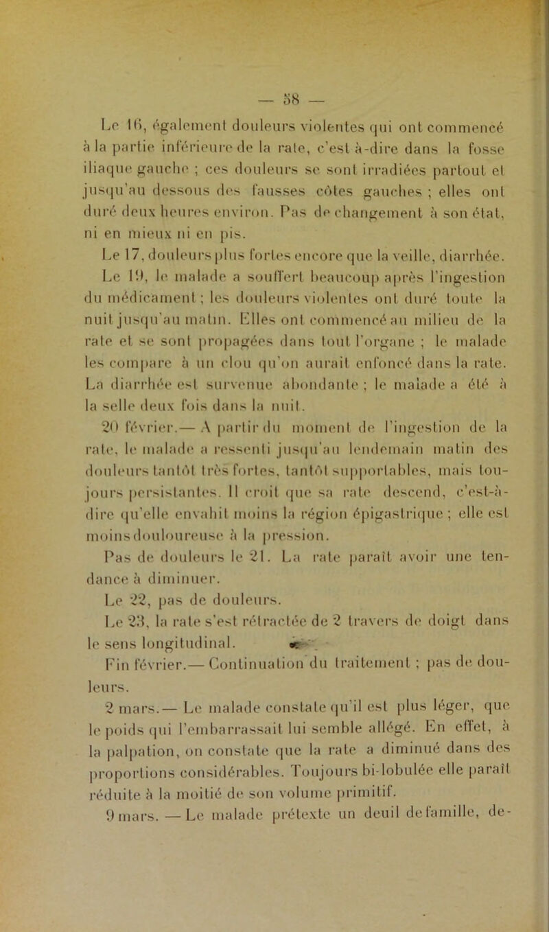 ; Le lli, également douleurs violentes qui ont commencé à la partie inférieure de la raie, c’est à-dire dans la fosse iliaque gauche ; ces douleurs se sont irradiées partout et jusqu’au dessous des fausses côtes gauches ; elles ont duré deux heures environ. Pas de changement à son état, ni en mieux ni en pis. Le 17, douleurs plus fortes encore que la veille, diarrhée. Le 19, le. malade a souffert beaucoup après l'ingestion du médicament ; les douleurs violentes ont duré toute la nuit jusqu’au matin. Elles ont commencé au milieu de la rate et se sont propagées dans tout l’organe ; le malade les compare à un clou qu'on aurait enfoncé dans la rate. La diarrhée est survenue abondante ; le malade a été à la selle deux fois dans la nuit. 20 février.— A partir du moment de l'ingestion de la rate, le malade a ressenti jusqu’au lendemain matin des douleurs tantôt très fortes, tantôt supportables, mais tou- jours persistantes. Il croit que sa rate descend, c’est-à- dire qu’elle envahit moins la région épigastrique ; elle est moins douloureuse à la pression. Pas de douleurs le 21. La rate parait avoir une ten- dance à diminuer. Le 22, pas de douleurs. Le 23, la rate s’est rétractée de 2 travers de doigt dans le sens longitudinal. « Fin février.— Continuation du traitement ; pas de dou- leurs. 2 mars.— Le malade constate qu’il est plus léger, que le poids qui l’embarrassait lui semble allégé. Ln effet, à la palpation, on constate que la rate a diminué dans des proportions considérables. Toujours bi-lobulée elle parait réduite à la moitié de son volume primitif. 9 mars.—Le malade prétexte un deuil de famille, de-