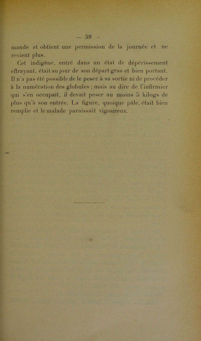, - 59 - mande et obtient une permission de la journée et ne revient plus. Cel indigène, entré dans un élal de dépérissement eflrayant, était au jour de son départ gras et bien portant. Il n'a pas été possible de le peser à sa sortie ni de procéder à la numération des globules ; mais au dire de l’infirmier qui s’en occupait, il devait peser au moins 5 kilogs de plus qu'à son entrée. La figure, quoique pâle, était bien remplie et le malade paraissait vigoureux.