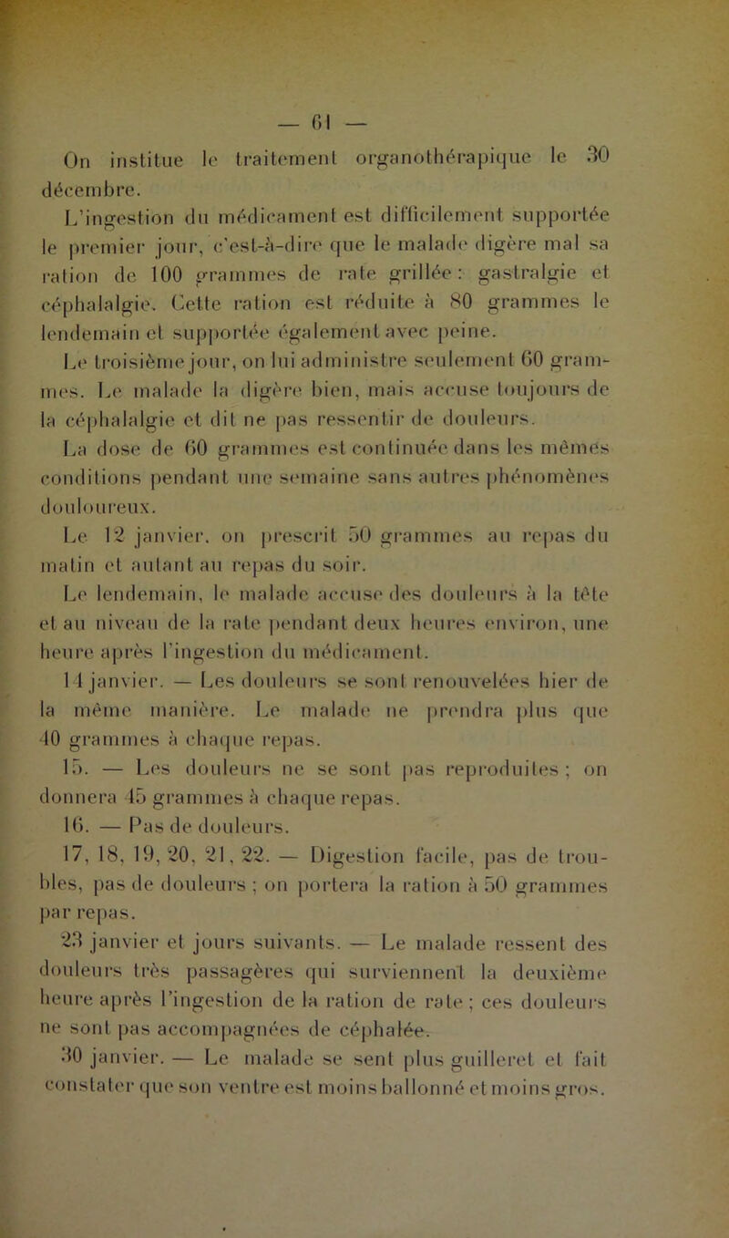 On institue le traitement organothérapique le 30 décembre. L’ingestion du médicament est difficilement supportée le premier jour, c’est-à-dire que le malade digère mal sa ration de 100 grammes de rate grillée: gastralgie et céphalalgie. Cette ration est réduite à 80 grammes le lendemain et supportée également avec peine. Le troisième jour, on lui administre seulement 60 gram- mes. Le malade la digère bien, mais accuse toujours de la céphalalgie et dit ne pas ressentir de douleurs. La dose de 60 grammes est continuée dans les mêmes conditions pendant une semaine sans autres phénomènes douloureux. Le 12 janvier, on prescrit 50 grammes au repas du matin et autant au repas du soir. Le lendemain, le malade accuse des douleurs à la tête et au niveau de la rate pendant deux heures environ, une heure après l'ingestion du médicament. 14 janvier. — Les douleurs se sont renouvelées hier de la même manière. Le malade ne prendra plus que 40 grammes à chaque repas. 15. — Les douleurs ne se sont pas reproduites; on donnera 45 grammes à chaque repas. 16. — Pas de douleurs. 17. 18, 19, 20, 21.22. — Digestion facile, pas de trou- bles, pas de douleurs ; on portera la ration à 50 grammes par repas. 23 janvier et jours suivants. — Le malade ressent des douleurs très passagères qui surviennent la deuxième heure après l’ingestion de la ration de rate; ces douleurs ne sont pas accompagnées de céphalée. 30 janvier. — Le malade se sent plus guilleret et fait constater que son ventre est moins ballonné et moi ns gros.