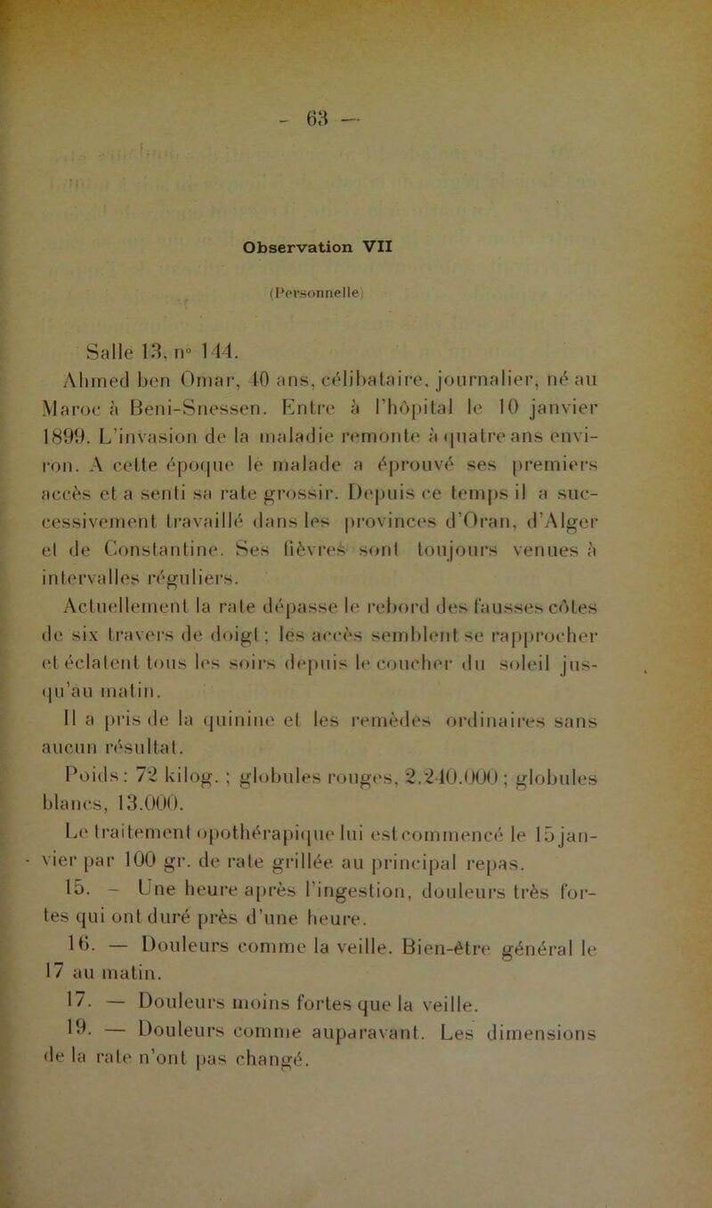 (Personnelle Salle 13, n° 144. Ahmed ben Omar, 10 ans, célibataire, journalier, né au Maroc à Beni-Snessen. Entre à l’hôpital le 10 janvier 1899. L’invasion de la maladie remonte à quatre ans envi- ron. A celte époque le malade a éprouvé ses premiers accès et a senti sa rate grossir. Depuis ce temps il a suc- cessivement travaillé dans les provinces d’Oran, d’Alger el de Constantine. Ses fièvres sont toujours venues à intervalles réguliers. Actuellement la rate dépasse le rebord des fausses côtes de six travers de doigt; les accès semblent se rapprocher et éclatent tous les soirs depuis le Coucher du soleil jus- qu’au malin. Il a pris de la quinine el les remèdes ordinaires sans aucun résultat. Poids: 72 kilog. ; globules rouges, 2.240.000; globules blancs, 13.000. Le traitement opothérapique lui estcommencé le lijjan- vier par 100 gr. de rate grillée au principal repas. 15. - Une heure après l’ingestion, douleurs très for- tes qui ont duré près d’une heure. 10. — Douleurs comme la veille. Bien-être général le 17 au matin. 17. — Douleurs moins fortes que la veille. 1*1- — Douleurs comme auparavant. Les dimensions de la rate n’ont pas changé.