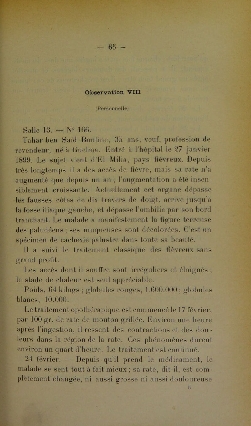 Personnelle Salle 13. — N° IGG. Tahar ben Saïd Bouline, 35 ans, veuf, profession de revendeur, né à Guelina. Entré à l’hôpital le 27 janvier 1899. Le sujet vient d’El Milia, pays fiévreux. Depuis très longtemps il a des accès de fièvre, mais sa rate n’a augmenté que depuis un an ; l'augmentation a été insen- siblement croissante. Actuellement cet organe dépasse les fausses côtes de dix travers de doigt, arrive jusqu’à la fosse iliaque gauche, et dépasse l’ombilic par son bord tranchant. Le malade a manifestement la figure terreuse des paludéens; ses muqueuses sont décolorées. C’est un spécimen de cachexie palustre dans toute sa beauté. 11 a suivi le traitement classique des fiévreux sans grand profit. Les accès dont il souffre sont irréguliers et éloignés ; le stade de chaleur est seul appréciable. Poids, G4 kilogs ; globules rouges, 1.G00.000; globules blancs, 10.000. Le traitement opothérapique est commencé le 17 février, par 100 gr. de rate de mouton grillée. Environ une heure après l’ingestion, il ressent des contractions et des dou- leurs dans la région de la rate. Ces phénomènes durent environ un quart d’heure. Le traitement est continué. 24 février. — Depuis qu’il prend le médicament, le malade se sent tout à fait mieux ; sa rate, dit-il, est com- plètement changée, ni aussi grosse ni aussi douloureuse