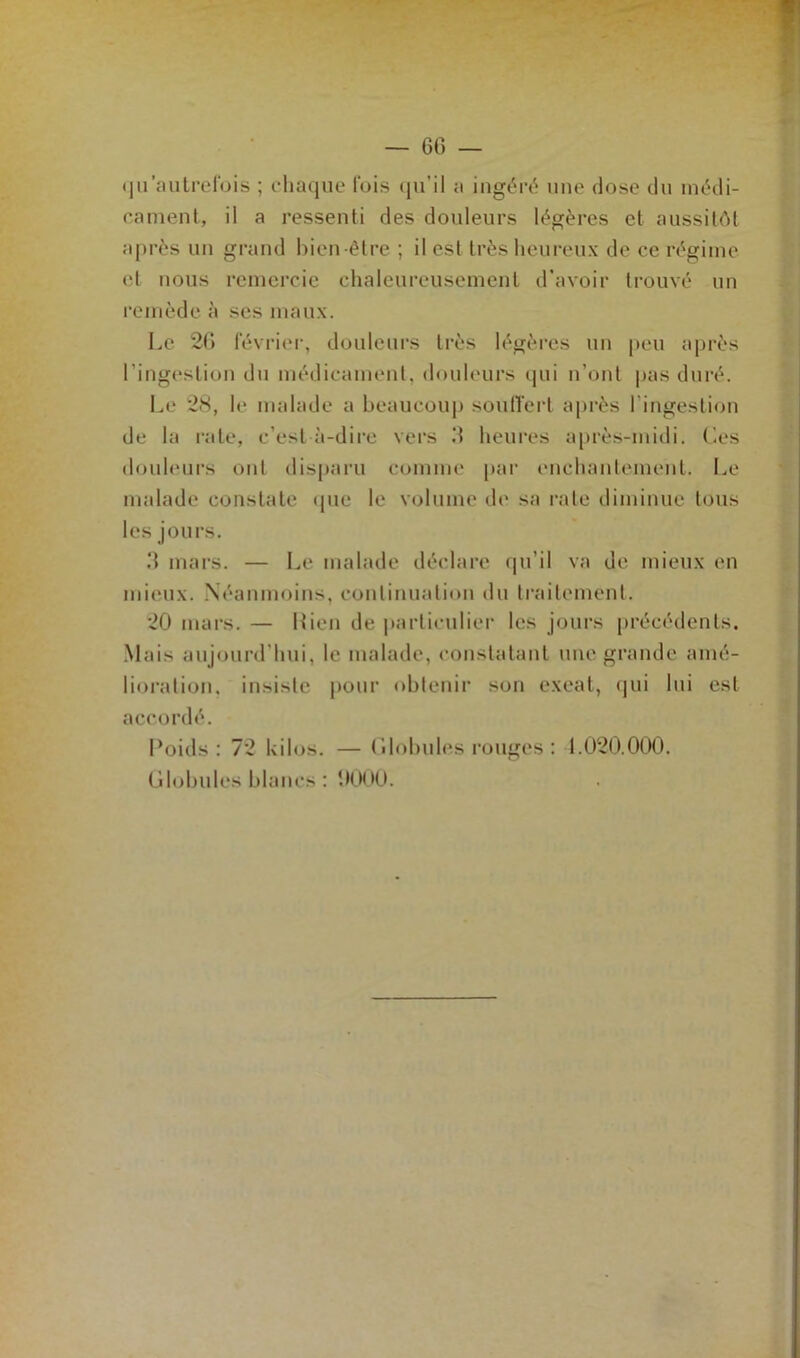 — 60 — <ju'autrefois ; chaque fois qu’il a ingéré une dose du médi- cament, il a ressenti des douleurs légères et aussitôt après un grand bien-être ; il est très heureux de ce régime et nous remercie chaleureusement d’avoir trouvé un remède à ses maux. Le 20 février, douleurs très légères un peu après l’ingestion du médicament, douleurs qui n’ont pas duré. Le 28, le malade a beaucoup souffert après l'ingestion de la rate, c’est à-dire vers .‘I heures après-midi. Ces douleurs ont disparu comme par enchantement. Le malade constate que le volume de sa rate diminue tous les jours. 0 mars. — Le malade déclare qu’il va de mieux en mieux. Néanmoins, continuation du traitement. 20 mars. — Lien de particulier les jours précédents. Mais aujourd’hui, le malade, constatant une grande amé- lioration, insiste pour obtenir son exeat, qui lui est accordé. Poids: 72 kilos. — Cdobules rouges : 1.020.000.