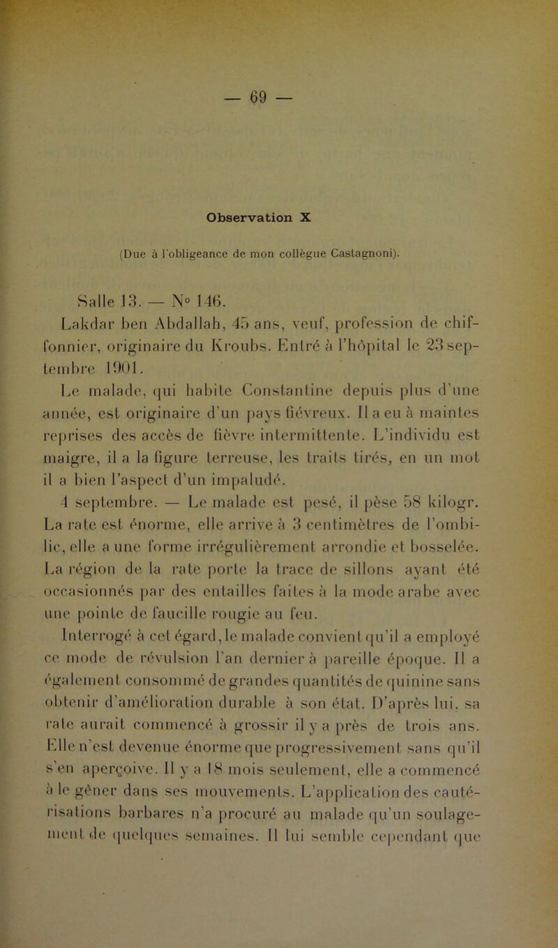 Observation X (Due à l'obligeance de mon collègue Caslagnoni). Salle 13. — N° 146. Lakdar ben Abdallah, 45 ans, veuf, profession de chif- fonnier, originaire du Kroubs. Entré à l’hôpital le 23 sep- tembre 19.01. Le malade, qui habite Constantine depuis plus d'une année, est originaire d’un pays fiévreux. Il a eu à maintes reprises des accès de fièvre intermittente. L’individu est maigre, il a la figure terreuse, les traits tirés, en un mot il a bien l’aspect d’un impaludé. 4 septembre. — Le malade est pesé, il pèse 58 kilogr. La rate est énorme, elle arrive à 3 centimètres de l’ombi- lic, elle a une forme irrégulièrement arrondie et bosselée. La région de la rate porte la trace de sillons ayant été occasionnés par des entailles faites à la mode arabe avec une pointe de faucille rougie au feu. Interrogé à cet égard, le malade convient qu’il a employé ce mode de révulsion l'an dernier à pareille époque. Il a également consommé de grandes quantités de quinine sans obtenir d’amélioration durable à son état. D’après lui. sa rate aurait commencé à grossir il y a près de trois ans. Elle n’est devenue énorme que progressivement sans qu’il s en aperçoive. Il y a 18 mois seulement, elle a commencé à le gêner dans ses mouvements. L’applicaLion des cauté- risations barbares n’a procuré au malade qu’un soulage- ment de quelques semaines. Il lui semble cependant que