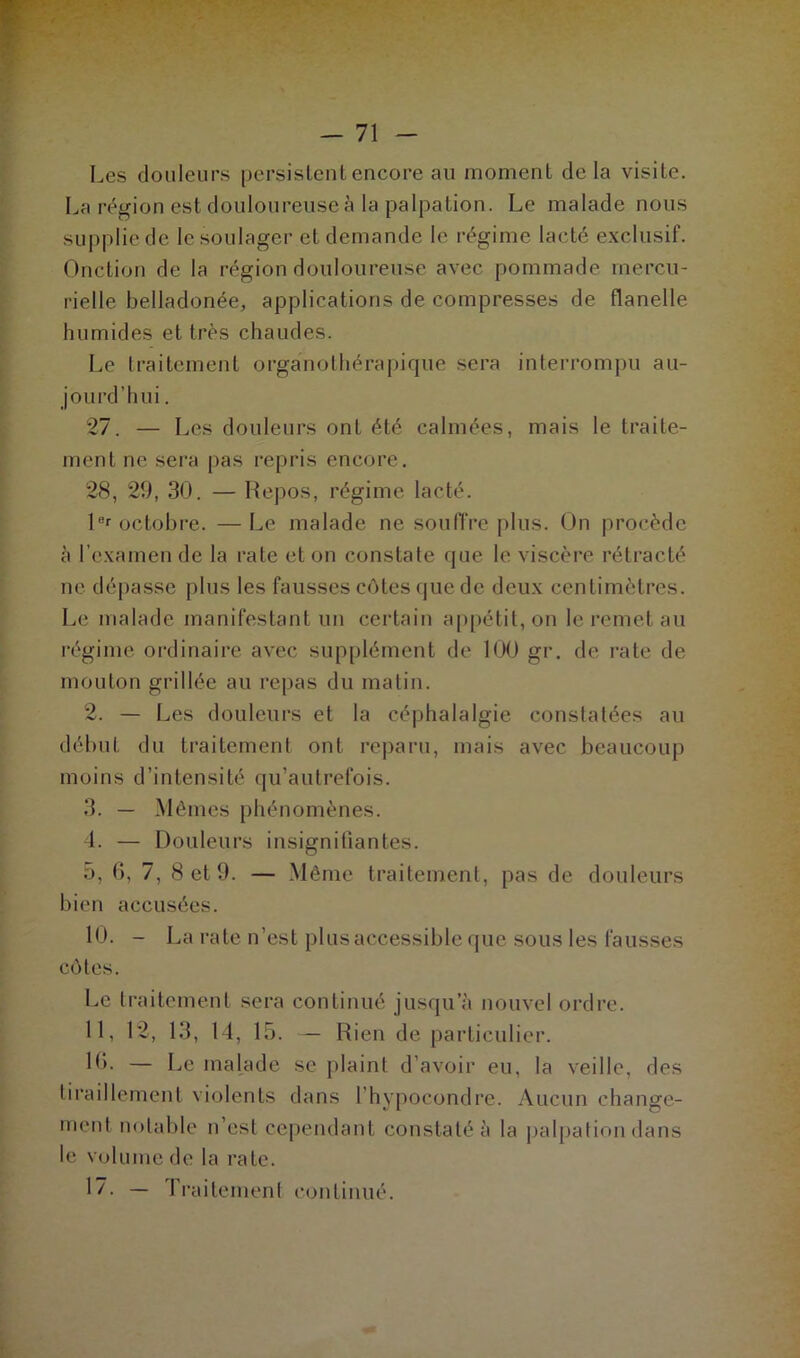 Les douleurs persistent encore au moment delà visite. La région est douloureuse à la palpation. Le malade nous supplie de le soulager et demande le régime lacté exclusif. Onction de la région douloureuse avec pommade mercu- rielle belladonée, applications de compresses de flanelle humides et très chaudes. Le traitement organothérapique sera interrompu au- jourd'hui . 27. — Les douleurs ont été calmées, mais le traite- ment ne sera pas repris encore. 28, 29, 30. — Repos, régime lacté. 1er octobre. —Le malade ne souffre plus. On procède à l’examen de la rate et on constate que le viscère rétracté ne dépasse plus les fausses côtes que de deux centimètres. Le malade manifestant un certain appétit, on le remet au régime ordinaire avec supplément de 100 gr. de rate de mouton grillée au repas du matin. 2. — Les douleurs et la céphalalgie constatées au début du traitement ont reparu, mais avec beaucoup moins d’intensité qu’autrefois. 3. — Mêmes phénomènes. 4. — Douleurs insignifiantes. 5. 6, 7, 8 et 9. — Même traitement, pas de douleurs bien accusées. 10. - La rate n’est plus accessible que sous les fausses côtes. Le traitement sera continué jusqu’à nouvel ordre. 11, 12, 13, 14, 15. — Rien de particulier. 10. — Le malade se plaint d’avoir eu, la veille, des tiraillement violents dans l’hypocondre. Aucun change- ment notable n’est cependant constaté à la palpation dans le volume de la rate. 1/. — 1 raitement continué.