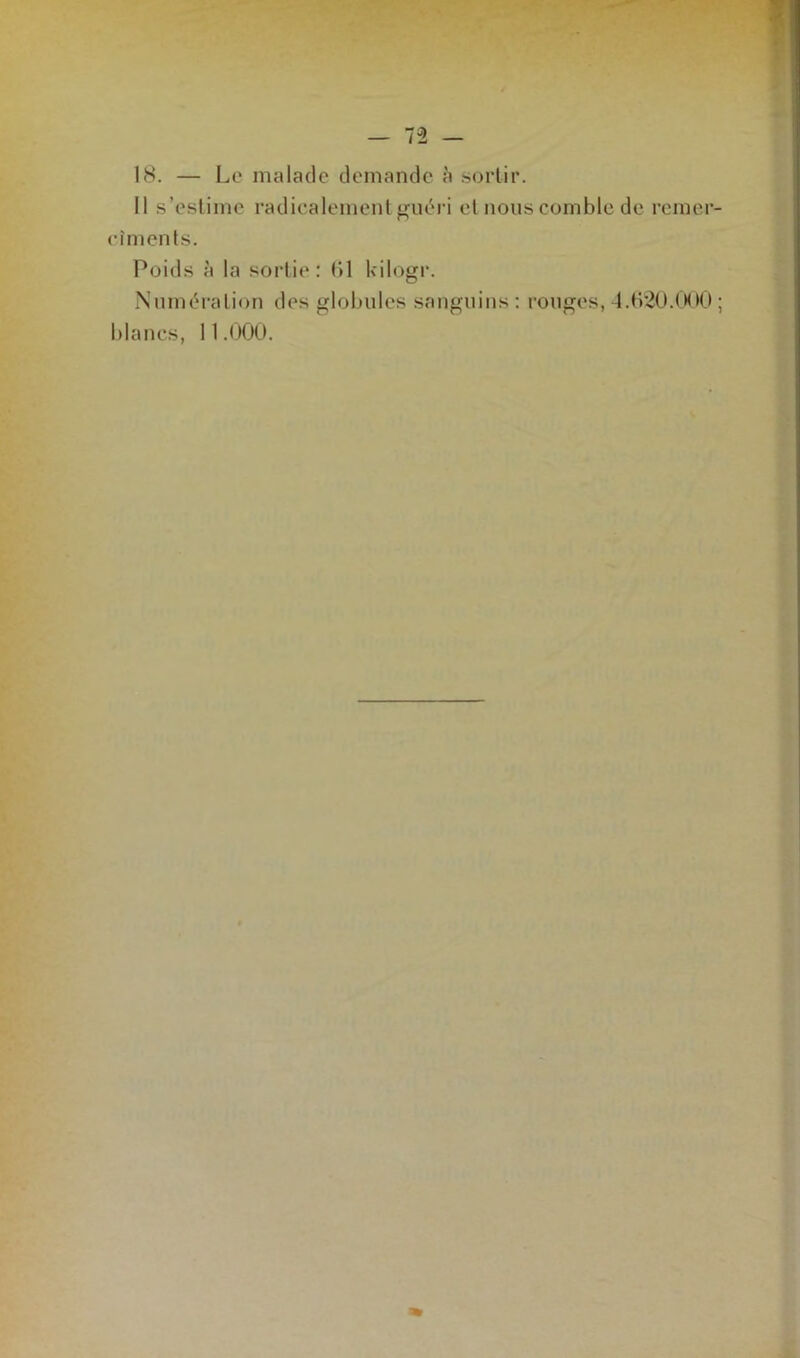 18. — Le malade demande à sortir. Il s’estime radicalement guéri et nous comble de remer- cîments. Poids à la sortie: (Il kilogr. Numération des globules sanguins : rouges, 4.620.000 ;