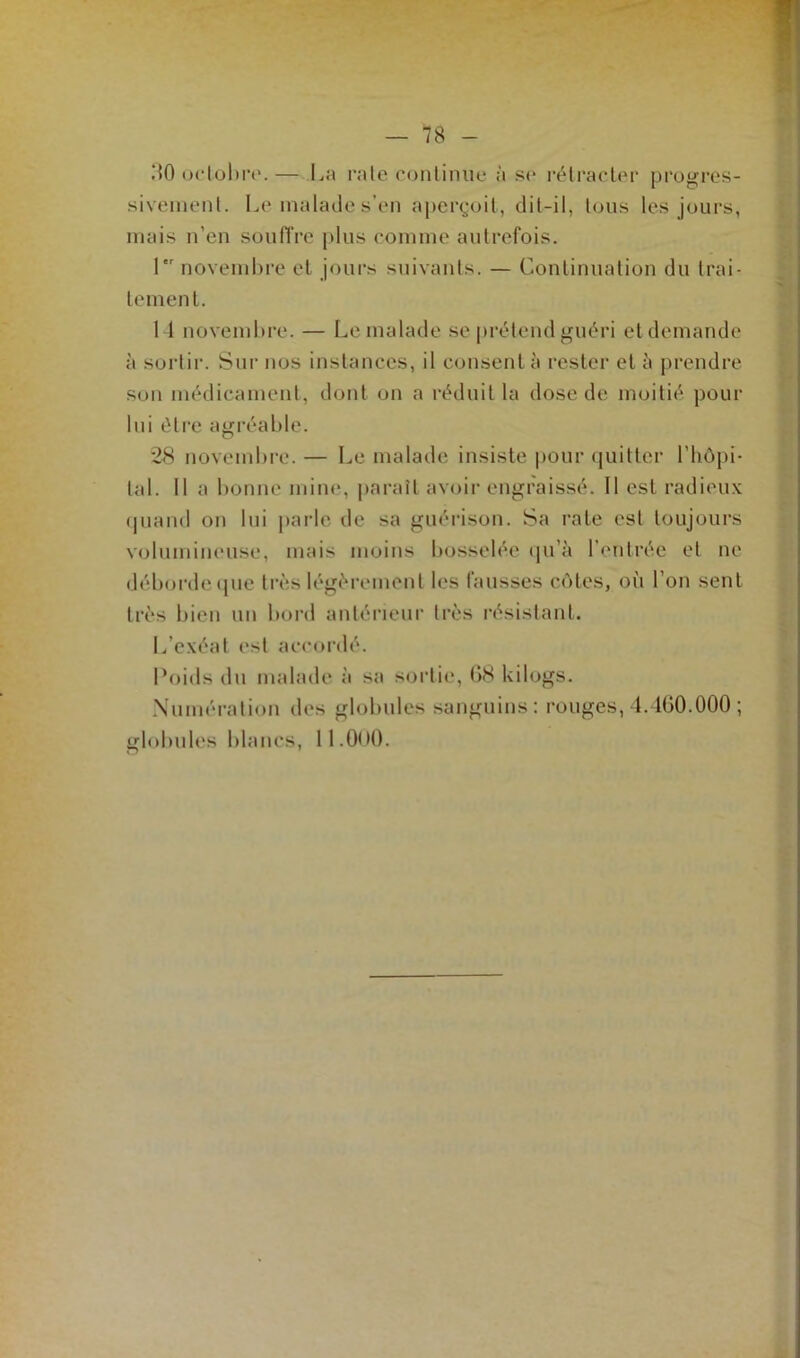 .MO octobre.— La raie continue à se rétracter progres- sivement. Le malade s’en aperçoit, dit-il, tous les jours, mais n’en souffre plus comme autrefois. 1er novembre et jours suivants. — Continuation du trai- tement. 14 novembre. — Le malade se prétend guéri et demande à sortir. Sur nos instances, il consent à rester et à prendre son médicament, dont on a réduit la dose de moitié pour lui être agréable. 28 novembre. — Le malade insiste pour quitter l'hôpi- tal. Il a bonne mine, paraît avoir engraissé. Il est radieux quand on lui parle de sa guérison. Sa rate est toujours volumineuse, mais moins bosselée qu’à l’entrée et ne déborde que très légèrement les fausses cotes, où l’on sent très bien un bord antérieur très résistant. L’exéat est accordé. Poids du malade à sa sortie, G8 kilogs. Numération des globules sanguins: rouges, 4.460.000 ; globules blancs, 11.0<t0.