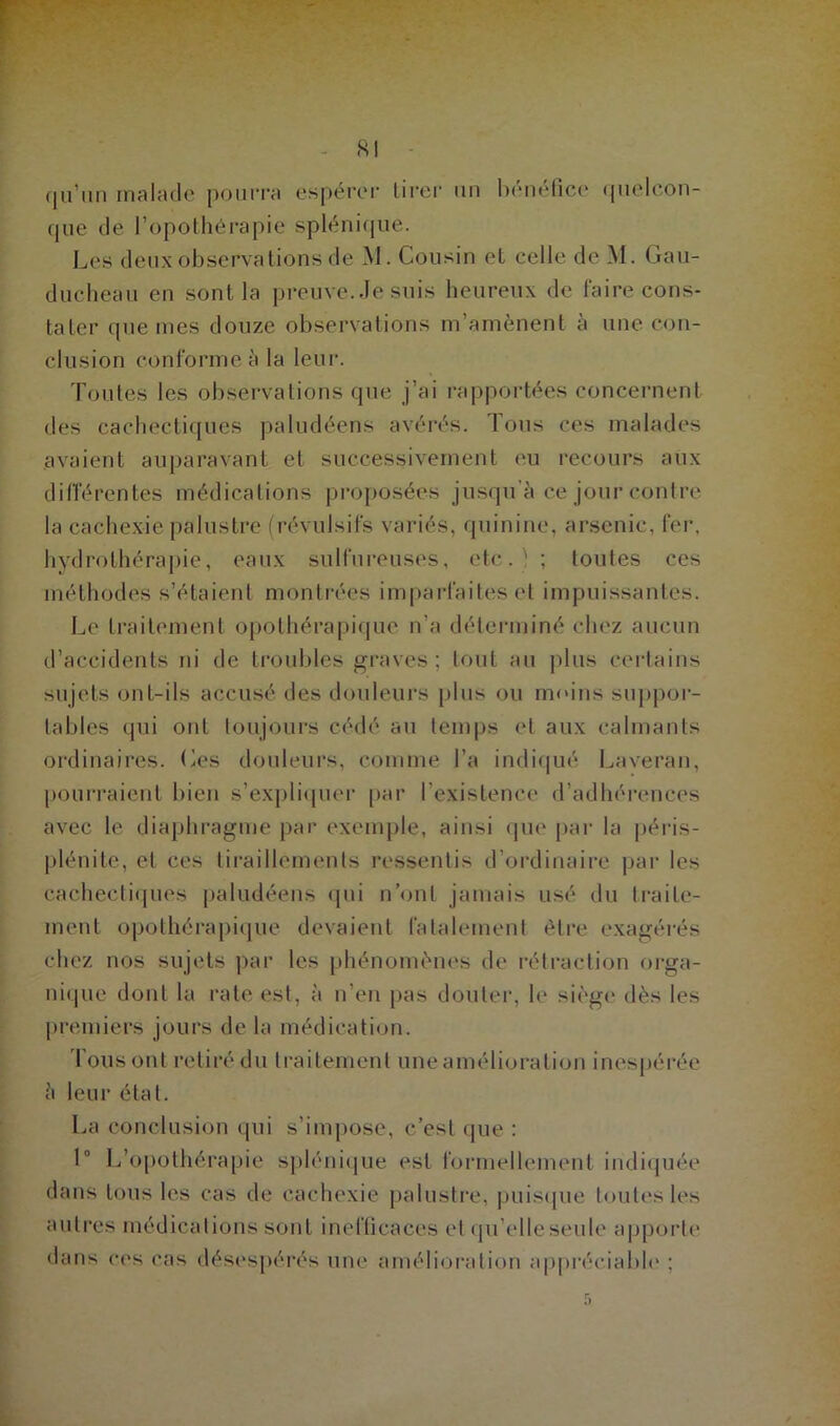 qu un malade pourra espérer tirer un nenencc- qucioun- que de l’opothérapie spléniqütè. Les deux observations de M. Cousin et celle de M. Gau- ducheau en sont la preuve. Je suis heureux de faire cons- tater que mes douze observations m’amènent à une con- clusion conforme à la leur. Toutes les observations que j’ai rapportées concernent des cachectiques paludéens avérés. Tous ces malades avaient auparavant et successivement eu recours aux différentes médications proposées jusqu’à ce jour contre la cachexie palustre (révulsifs variés, quinine, arsenic, fer, hydrothérapie, eaux sulfureuses, etc. ' ; toutes ces méthodes s’étaient montrées imparfaites et impuissantes. Le traitement opothérapique n’a déterminé chez aucun d’accidents ni de troubles graves ; tout au plus certains sujets ont-ils accusé des douleurs plus ou moins suppor- tables qui ont toujours cédé au temps et aux calmants ordinaires. Les douleurs, comme l’a indiqué Laveran, pourraient bien s’expliquer par l’existence d’adhérences avec le diaphragme par exemple, ainsi que par la péris- plénite, et ces tiraillements ressentis d’ordinaire par les cachectiques paludéens qui n’ont jamais usé du traite- ment opothérapique devaient fatalement être exagérés chez nos sujets par les phénomènes de rétraction orga- nique dont la rate est, à n’en pas douter, le siège dès les premiers jours de la médication. Tous ont retiré du traitement une amélioration inespérée à leur état. La conclusion (pii s’impose, c’est que : 1° L’opothérapie splénique est formellement indiquée dans tous les cas de cachexie palustre, puisque toutes les autres médications sont inefficaces et quelle seule apporte dans ces cas désespérés une amélioration appréciable ;