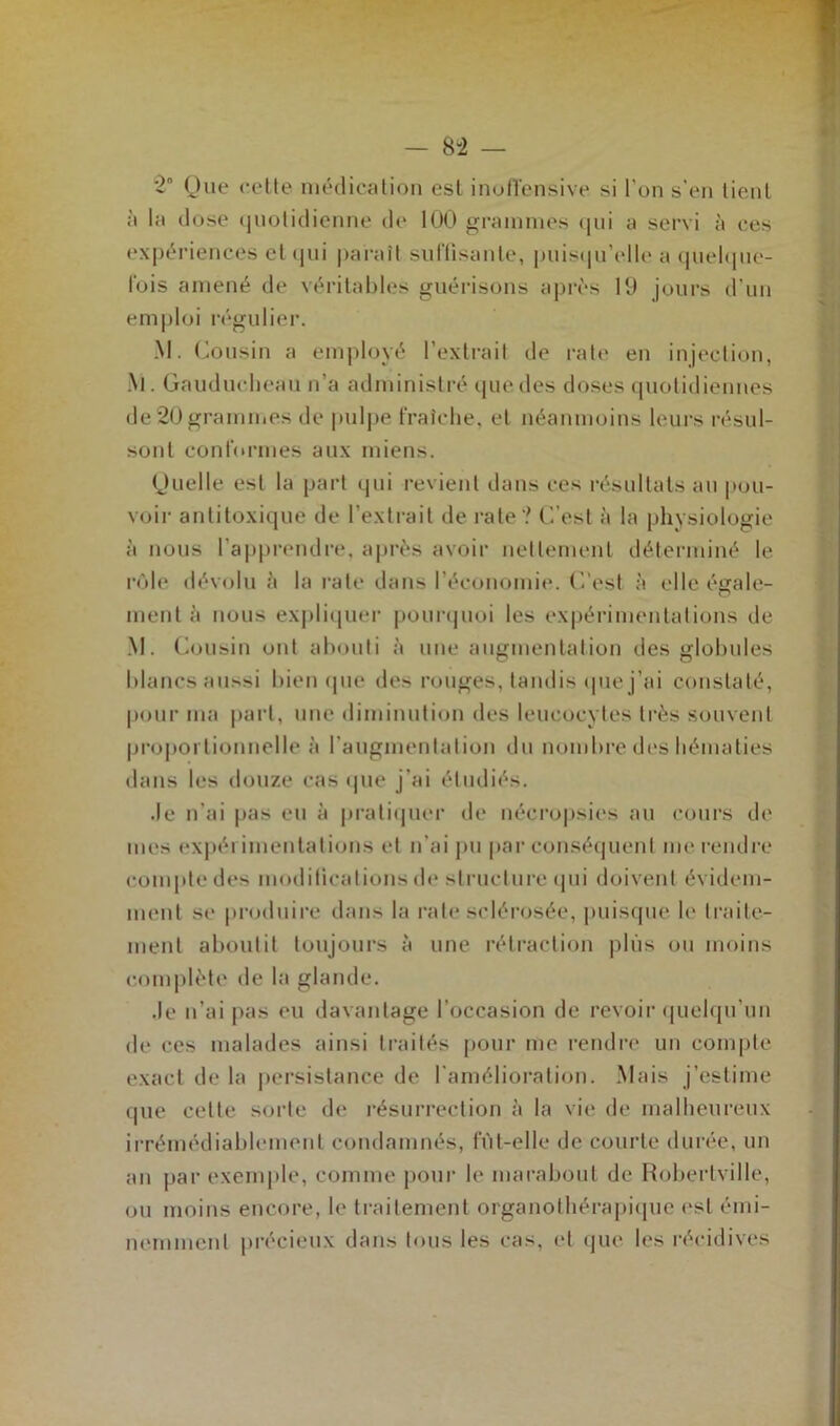 *2“ Que cette médication est inofTensive si l'on s'en tient à la dose quotidienne de 100 grammes qui a servi à ces expériences et qui paraît suffisante, puisqu'elle a quelque- fois amené de véritables guérisons après 19 jours d’un emploi régulier. M. Cousin a employé l’extrait de rate en injection, .\l. Gaudueheau n’a administré que des doses quotidiennes de 20 grammes de pulpe fraîche, et néanmoins leurs résul- sonl conformes aux miens. Quelle est la part qui revient dans ces résultats au pou- voir antitoxique de l’extrait de rate ? C'est à la physiologie à nous l’apprendre, après avoir nettement déterminé le rôle dévolu è la rate dans l’économie. C'est à elle égale- ment h nous expliquer pourquoi les expérimentations de M. Cousin ont abouti à une augmentation des globules blancs aussi bien que des rouges, tandis que j’ai constaté, pour ma part, une diminution des leucocytes très souvent proportionnelle à l'augmentation du nombre des hématies dans les douze cas que j’ai étudiés. Je n'ai pas eu à pratiquer de nécropsies au cours de mes expérimentations et n’ai pu par conséquent me rendre compte des modifications de structure qui doivent évidem- ment se produire dans la rate sclérosée, puisque le traite- ment aboutit toujours à une rétraction plus ou moins complète de la glande. Je n’ai pas eu davantage l’occasion de revoir quelqu’un de ces malades ainsi traités pour me rendre un compte exact de la persistance de l'amélioration. Mais j’estime que celte sorte de résurrection à la vie de malheureux irrémédiablement condamnés, fut-elle de courte durée, un an par exemple, comme pour le marabout de Robertville, ou moins encore, le traitement organothérapique est émi- nemment précieux dans tous les cas, et que les récidives